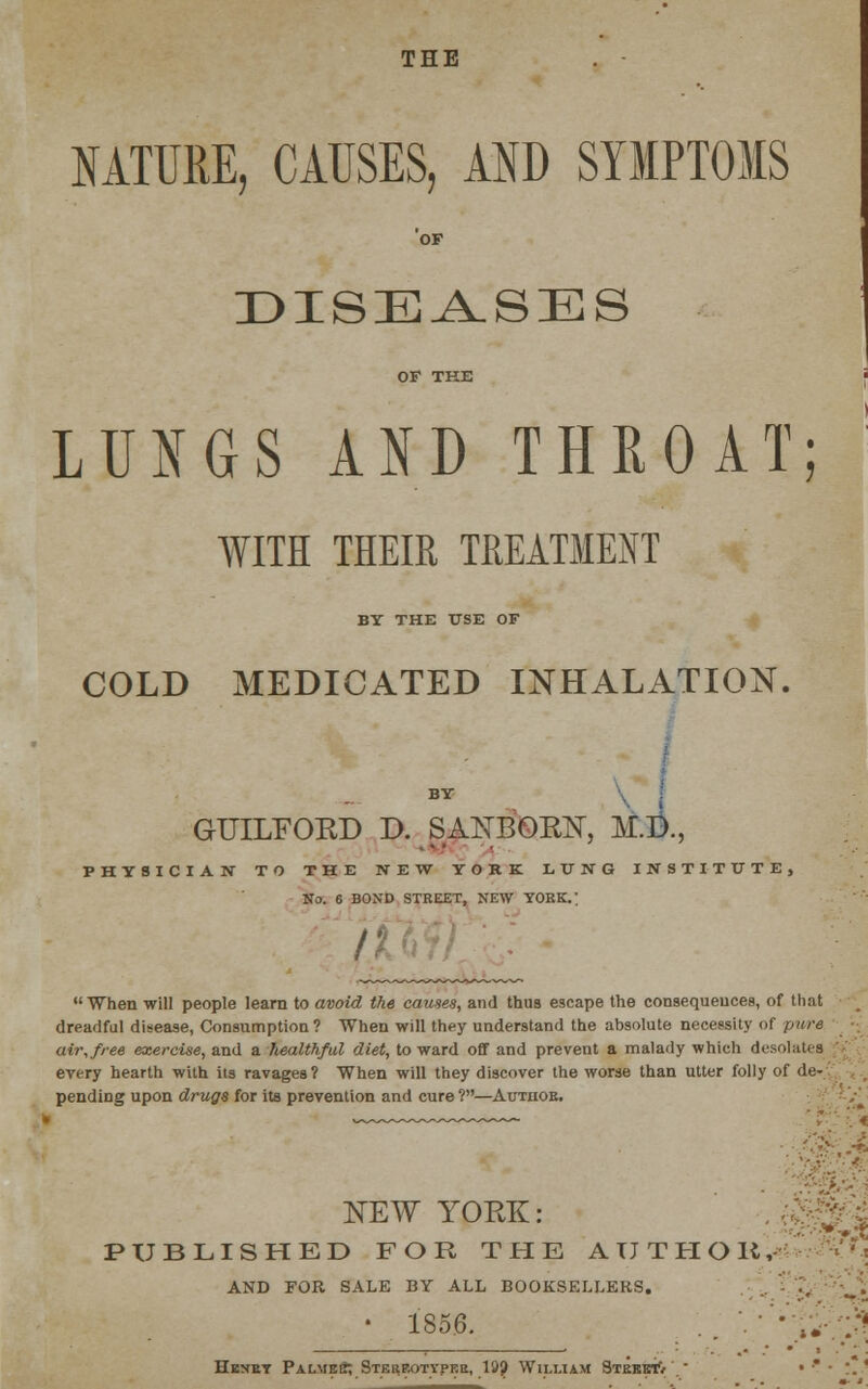 THE NATURE, CAUSES, AND SYMPTOMS OF DISEASES OF THE LUNGS AND THROAT; WITH THEIR TREATMENT BY THE USE OF COLD MEDICATED INHALATION. BY GUILFOKD D. SANBOKN, M.D., . • • PHYSICIAN TO THE NEW YORK LUNG INSTITUTE, No. 6 BOND STREET, NEW YORK.; fi When will people learn to avoid the causes, and thus escape the consequences, of that dreadful disease, Consumption? When will they understand the absolute necessity of pure air, free exercise, and a healthful diet, toward off and prevent a malady which desolates every hearth with its ravages? When will they discover the worse than utter folly of de- pending upon drugs for its prevention and cure ?—Authob. NEW YORK: PUBLISHED FOR THE AUTHOR,' AND FOR SALE BY ALL BOOKSELLERS. ' 1856. Heney PalmeS; Stekf.otypke, 19? William Street'/