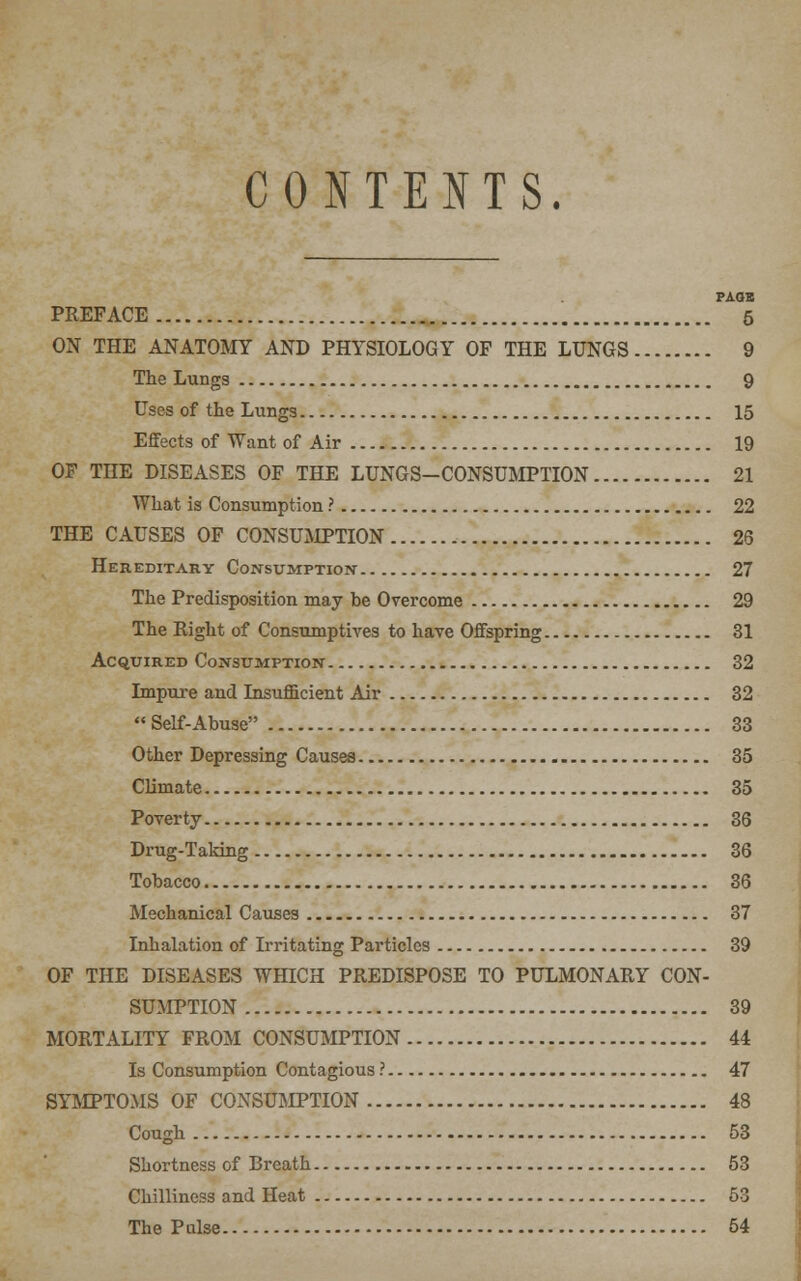 CONTENTS. PAGE PREFACE 5 ON THE ANATOMY AND PHYSIOLOGY OF THE LUNGS 9 The Lungs 9 Uses of the Lung3 15 Effects of Want of Air 19 OF THE DISEASES OF THE LUNGS-CONSUMPTION 21 What is Consumption ? 22 THE CAUSES OF CONSUMPTION 26 Hereditary Consumption- 27 The Predisposition may be Overcome 29 The Right of Consumptives to have Offspring 31 Acquired Consumption 32 Impure and Insufficient Air 32 Self-Abuse 33 Other Depressing Causes 35 Climate 35 Poverty 36 Drug-Taking 36 Tobacco 36 Mechanical Causes 37 Inhalation of Irritating Particles 39 OF THE DISEASES WHICH PREDISPOSE TO PULMONARY CON- SUMPTION 39 MORTALITY FROM CONSUMPTION 44 Is Consumption Contagious ? 47 SYMPTOMS OF CONSUMPTION 48 Cough 53 Shortness of Breath 53 Chilliness and Heat 53 The Pulse 54