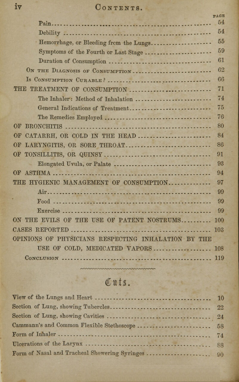 PAGE Pain 54 Debility 54 Hemorrhage, or Bleeding frcm the Lungs 55 Symptoms of the Fourth or Last Stage 59 Duration of Consumption 61 On the Diagnosis of Consumption 62 Is Consumption Curable ? G6 THE TREATMENT OF CONSUMPTION 71 The Inhaler i Method of Inhalation 74 General Indications of Treatment 75 The Remedies Employed 76 OF BRONCHITIS 80 OF CATARRH, OR COLD IN THE HEAD = .--- 84 OF LARYNGITIS, OR SORE THROAT 86 OF TONSILLITIS, OR QUINSY , 91 Elongated Uvula, or Palate 93 OF ASTHMA 94 THE HYGIENIC MANAGEMENT OF CONSUMPTION 97 Air 99 Food 99 Exercise 99 ON THE EVILS OF THE USE OF PATENT NOSTRUMS 100 CASES REPORTED 103 OPINIONS OF PHYSICIANS RESPECTING INHALATION BY THE USE OF COLD, MEDICATED VAPORS 108 Conclusion 119 View of the Lungs and Heart 10 Section of Lung, showing Tubercles 22 Section of Lung, showing Cavities 24 Cammann's and Common Flexible Stethoscope 58 Form of Inhaler 74 Ulcerations of the Larynx gg Form of Nasal and Tracheal Showering Syringes gg
