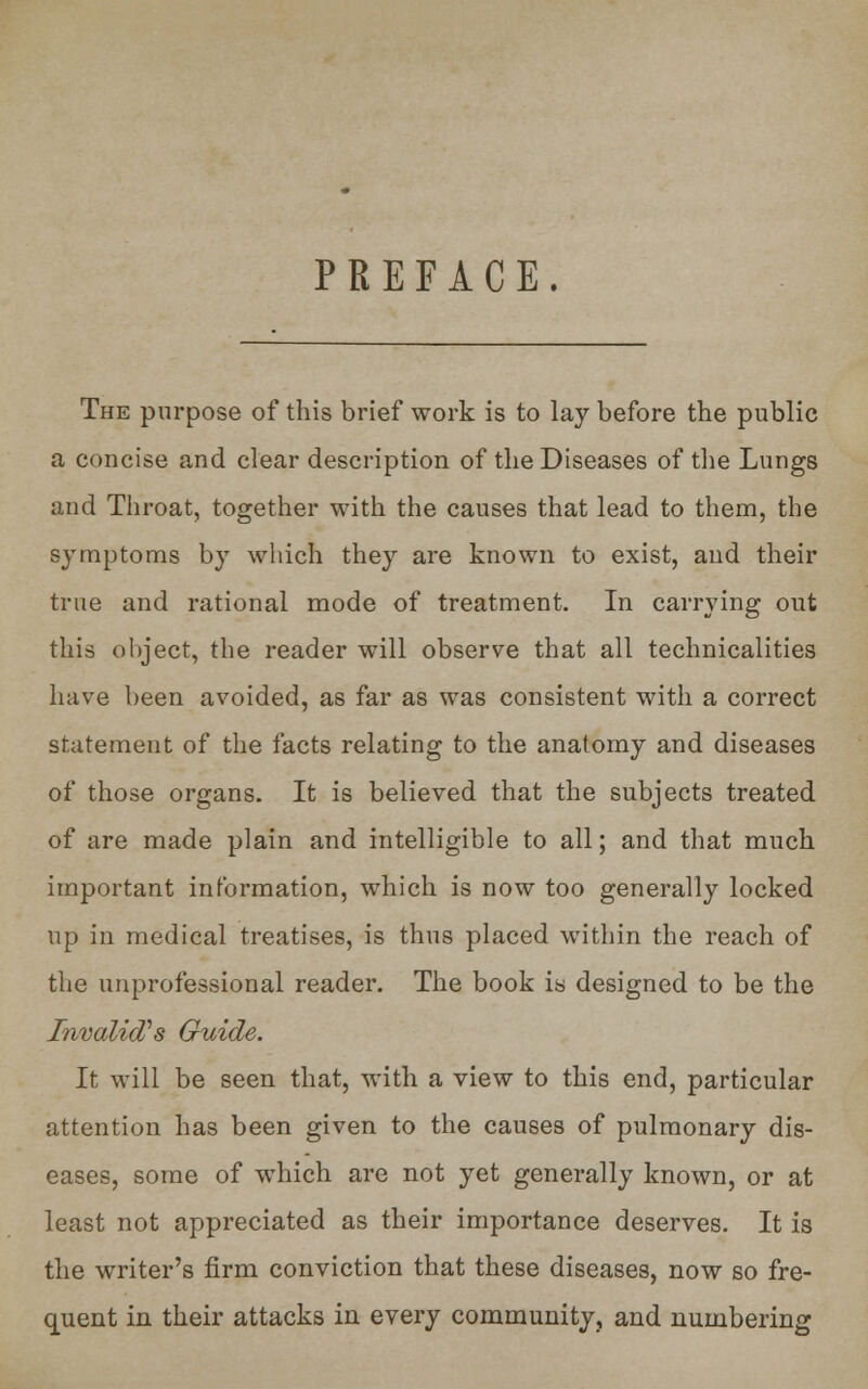 PREFACE. The purpose of this brief work is to lay before the public a concise and clear description of the Diseases of the Lungs and Throat, together with the causes that lead to them, the symptoms by which they are known to exist, and their true and rational mode of treatment. In carrying out this object, the reader will observe that all technicalities have been avoided, as far as was consistent with a correct statement of the facts relating to the anatomy and diseases of those organs. It is believed that the subjects treated of are made plain and intelligible to all; and that much important information, which is now too generally locked up in medical treatises, is thus placed within the reach of the unprofessional reader. The book is designed to be the Invalid's Guide. It will be seen that, with a view to this end, particular attention has been given to the causes of pulmonary dis- eases, some of which are not yet generally known, or at least not appreciated as their importance deserves. It is the writer's firm conviction that these diseases, now so fre- quent in their attacks in every community, and numbering