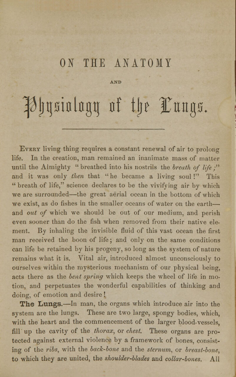 ON THE ANATOMY inlflgti irf tjj? %up. Every living thing requires a constant renewal of air to prolong life. In the creation, man remained an inanimate mass of matter until the Almighty  breathed into his nostrils the breath of life ; and it was only then that he became a living soul! This breath of life, science declares to be the vivifying air by which we are surrounded—the great aerial ocean in the bottom of which we exist, as do fishes in the smaller oceans of water on the earth— and out of which we should be out of our medium, and perish even sooner than do the fish when removed from their native ele- ment. By inhaling the invisible fluid of this vast ocean the first man received the boon of life; and only on the same conditions can life be retained by his progeny, so long as the system of nature remains what it is. Vital air, introduced almost unconsciously to ourselves within the mysterious mechanism of our physical being, acts there as the bent spring which keeps the wheel of life in mo- tion, and perpetuates the wonderful capabilities of thinking and doing, of emotion and desire ! The Lungs.—In man, the organs which introduce air into the system are the lungs. These are two large, spongy bodies, which, with the heart and the commencement of the larger blood-vessels, fill up the cavity of the thorax, or chest. These organs are pro- tected against external violence by a framework of bones, consist- ing of the ribs, with the back-bone and the sternum, or breast-bone, to which they are united, the shoulder-blades and collar-bones. All