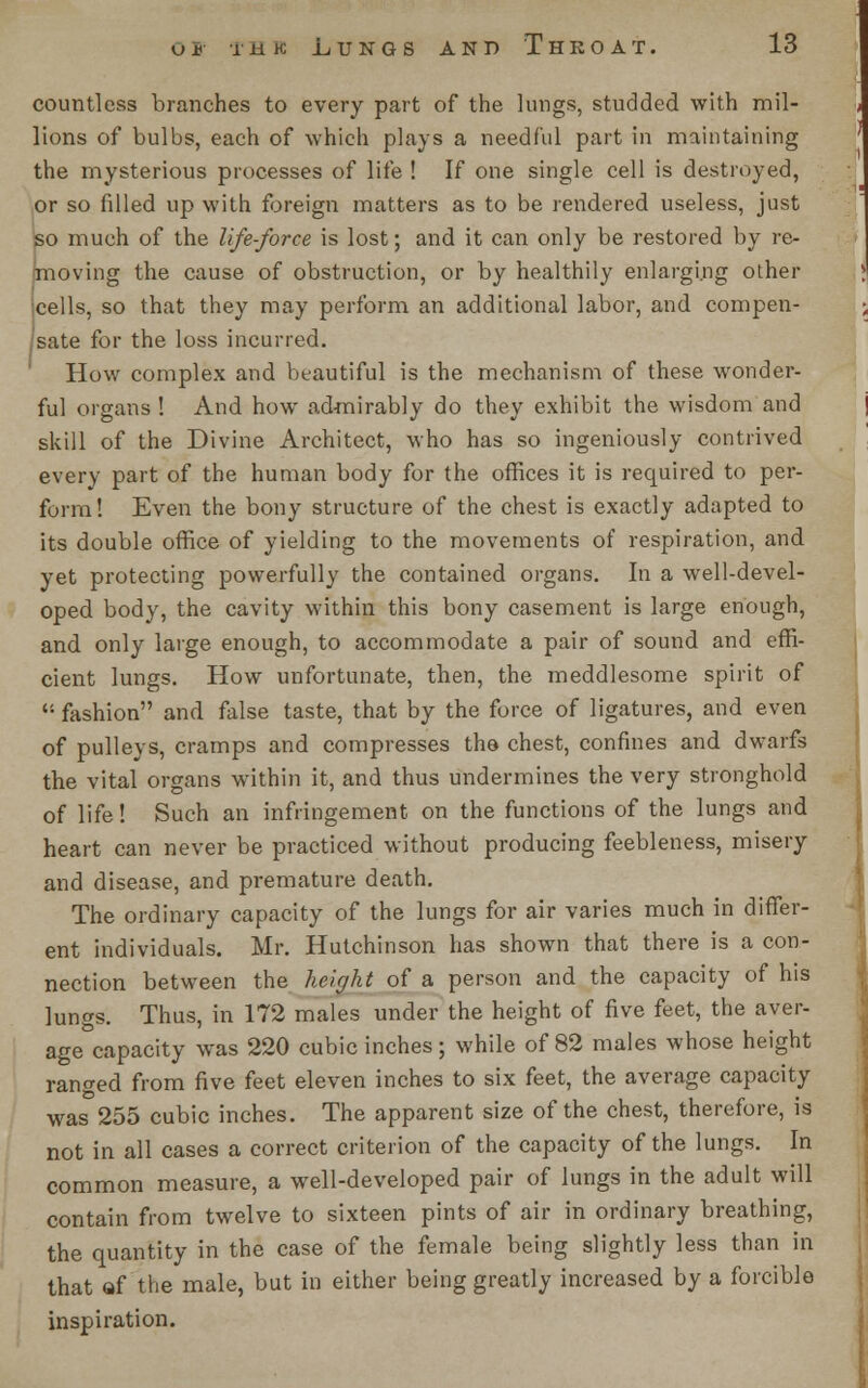 countless branches to every part of the lungs, studded with mil- lions of bulbs, each of which plays a needful part in maintaining the mysterious processes of life ! If one single cell is destroyed, or so filled up with foreign matters as to be rendered useless, just so much of the life-force is lost; and it can only be restored by re- imoving the cause of obstruction, or by healthily enlarging other xells, so that they may perform an additional labor, and compen- Isate for the loss incurred. How complex and beautiful is the mechanism of these wonder- ful organs ! And how admirably do they exhibit the wisdom and skill of the Divine Architect, who has so ingeniously contrived every part of the human body for the offices it is required to per- form! Even the bony structure of the chest is exactly adapted to its double office of yielding to the movements of respiration, and yet protecting powerfully the contained organs. In a well-devel- oped body, the cavity within this bony casement is large enough, and only large enough, to accommodate a pair of sound and effi- cient lungs. How unfortunate, then, the meddlesome spirit of  fashion and false taste, that by the force of ligatures, and even of pulleys, cramps and compresses the chest, confines and dwarfs the vital organs within it, and thus undermines the very stronghold of life! Such an infringement on the functions of the lungs and heart can never be practiced without producing feebleness, misery and disease, and premature death. The ordinary capacity of the lungs for air varies much in differ- ent individuals. Mr. Hutchinson has shown that there is a con- nection between the height of a person and the capacity of his lungs. Thus, in 172 males under the height of five feet, the aver- age capacity was 220 cubic inches; while of 82 males whose height ranged from five feet eleven inches to six feet, the average capacity was 255 cubic inches. The apparent size of the chest, therefore, is not in all cases a correct criterion of the capacity of the lungs. In common measure, a well-developed pair of lungs in the adult will contain from twelve to sixteen pints of air in ordinary breathing, the quantity in the case of the female being slightly less than in that of the male, but in either being greatly increased by a forcible inspiration.