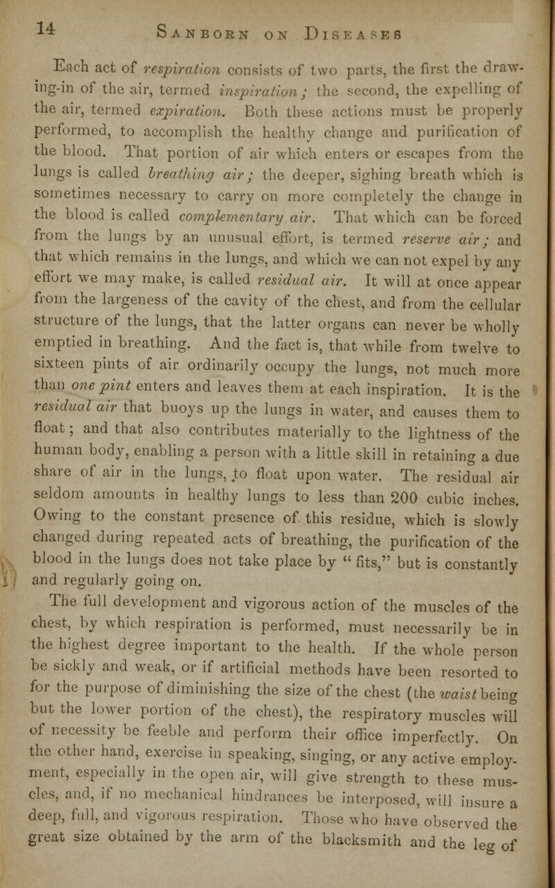 Each act of respiration consists of two parts, the first the draw- ing-in of the air, termed inspiration; the second, the expelling of the air, termed expiration. Both these actions must be properly performed, to accomplish the healthy change and purification of the blood. That portion of air which enters or escapes from the lungs is called breathing air; the deeper, sighing breath which is sometimes necessary to carry on more completely the change in the blood is called complementary air. That which can be forced from the lungs by an unusual effort, is termed reserve air; and that which remains in the lungs, and which we can not expel by any effort we may make, is called residual air. It will at once appear from the largeness of the cavity of the chest, and from the cellular structure of the lungs, that the latter organs can never be wholly emptied in breathing. And the fact is, that while from twelve to sixteen pints of air ordinarily occupy the lungs, not much more than one pint enters and leaves them at each inspiration. It is the residual air that buoys up the lungs in water, and causes them to float; and that also contributes materially to the lightness of the human body, enabling a person with a little skill in retaining a due share of air in the lungs, to float upon water. The residual air seldom amounts in healthy lungs to less than 200 cubic inches. Owing to the constant presence of this residue, which is slowly changed during repeated acts of breathing, the purification of the blood in the lungs does not take place by  fits, but is constantly and regularly going on. The full development and vigorous action of the muscles of the chest, by which respiration is performed, must necessarily be in the highest degree important to the health. If the whole person be sickly and weak, or if artificial methods have been resorted to for the purpose of diminishing the size of the chest (the waist being but the lower portion of the chest), the respiratory muscles will of necessity be feeble and perform their office imperfectly. On the other hand, exercise in speaking, singing, or any active employ- ment, especially in the open air, will give strength to these mus- cles, and, if no mechanical hindrances be interposed, will insure a deep, full, and vigorous respiration. Those who have observed the great size obtained by the arm of the blacksmith and the leg of