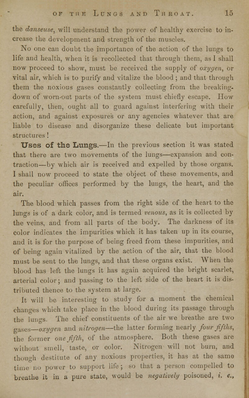 the danseuse, will understand the power of healthy exercise to in- crease the development and strength of the muscles. No one can doubt the importance of the action of the lungs to life and health, when it is recollected that through them, as I shall now proceed to show, must be received the supply of oxygen, Or vital air, which is to purify and vitalize the blood ; and that through them the noxious gases constantly collecting from the breaking- down of worn-out parts of the system must chiefly escape. How carefully, then, ought all to guard against interfering with their action, and against exposures or any agencies whatever that are liable to disease and disorganize these delicate but important structures ! Uses of ths Lungs.—In the previous section it was stated that there are two movements of the lungs—expansion and con- traction—by which air is received and expelled by those organs. I shall now proceed to state the object of these movements, and the peculiar offices performed by the lungs, the heart, and the air. The blood which passes from the right side of the heart to the luno-s is of a dark color, and is termed venous, as it is collected by the veins, and from all parts of the body. The darkness of its color indicates the impurities which it has taken up in its course, and it is for the purpose of being freed from these impurities, and of being again vitalized by the action of the air, that the blood must be sent to the lungs, and that these organs exist. When the blood has left the lungs it has again acquired the bright scarlet, arterial color; and passing to the left side of the heart it is dis- tributed thence to the system at large. It will be interesting to study for a moment the chemical changes which take place in the blood during its passage through the iun^s. The chief constituents of the air we breathe are two gases—oxygen and nitrogen—the latter forming nearly four'fifths, the former one fifth, of the atmosphere. Both these gases are without smell, taste, or color. Nitrogen will not burn, and though destitute of any noxious properties, it has at the same time no power to support life; so that a person compelled to breathe it in a pure state, would be negatively poisoned, i. e.,