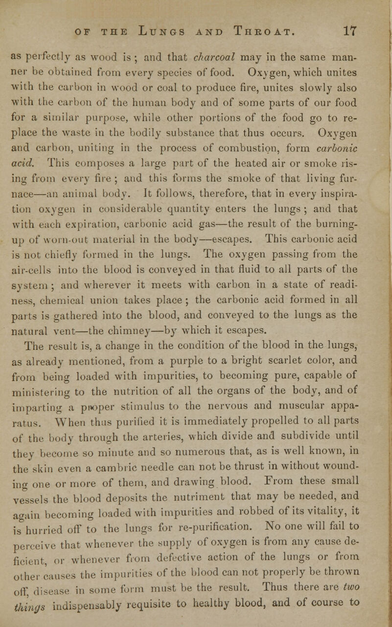 as perfectly as wood is ; and that charcoal may in the same man- ner be obtained from every species of food. Oxygen, which unites with the carbon in wood or coal to produce fire, unites slowly also with llie carbon of the human body and of some parts of our food for a similar purpose, while other portions of the food go to re- place the waste in the bodily substance that thus occurs. Oxygen and carbon, uniting in the process of combustion, form carbonic acid. This composes a large part of the heated air or smoke ris- ing from every fire ; and this forms the smoke of that living fur- nace—-an animal body. It follows, therefore, that in every inspira- tion oxygen in considerable quantity enters the lungs ; and that with each expiration, carbonic acid gas—the result of the burning- up of worn-out material in the body—escapes. This carbonic acid is not chiefly formed in the lungs. The oxygen passing from the air-cells into the blood is conveyed in that fluid to all parts of the system ; and wherever it meets with carbon in a state of readi- ness, chemical union takes place ; the carbonic acid formed in all parts is gathered into the blood, and conveyed to the lungs as the natural vent—the chimney—by which it escapes. The result is, a change in the condition of the blood in the lungs, as already mentioned, from a purple to a bright scarlet color, and from being loaded with impurities, to becoming pure, capable of ministering to the nutrition of all the organs of the body, and of imparting a proper stimulus to the nervous and muscular appa- ratus. When thus purified it is immediately propelled to all parts of the body through the arteries, which divide and subdivide until they become so minute and so numerous that, as is well known, in the skin even a cambric needle can not be thrust in without wound- ing one or more of them, and drawing blood. From these small vessels the blood deposits the nutriment that may be needed, and again becoming loaded with impurities and robbed of its vitality, it is hurried off* to the lungs for re-purification. No one will fail to perceive that whenever the supply of oxygen is from any cause de- ficient, or whenever from defective action of the lungs or from other causes the impurities of the blood can not properly be thrown off disease in some form must be the result. Thus there are two things indispensably requisite to healthy blood, and of course to