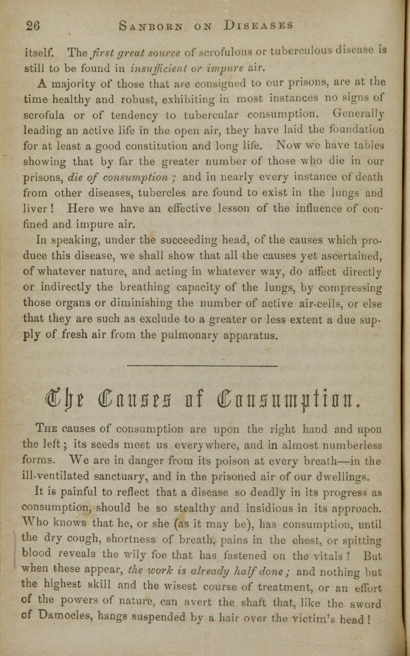 itself. The first great source of scrofulous or tuberculous disease is still to be found in insufficient or impure air. A majority of those that are consigned to our prisons, are at the time healthy and robust, exhibiting in most instances no signs of scrofula or of tendency to tubercular consumption. Generally leading an active life in the open air, they have laid the foundation for at least a good constitution and long life. Now we have I, showing that by far the greater number of those who die in our prisons, die of consumption ; and in nearly every instance of death from other diseases, tubercles are found to exist in the lungs and liver ! Here we have an effective lesson of the influence of con- fined and impure air. In speaking, under the succeeding head, of the causes which pro- duce this disease, we shall show that all the causes yet ascertained, of whatever nature, and acting in whatever way, do affect directly or indirectly the breathing capacity of the lungs, by compressing those organs or diminishing the number of active air-cells, or else that they are such as exclude to a greater or less extent a due sup- ply of fresh air from the pulmonary apparatus. €§t €niBtB nf Cnitsttittptinti, The causes of consumption are upon the right hand and upon the left; its seeds meet us everywhere, and in almost numberless forms. We are in danger from its poison at every breath—in the ill-ventilated sanctuary, and in the prisoned air of our dwellings. It is painful to reflect that a disease so deadly in its progress as consumption, should be so stealthy and insidious in its approach. Who knows that he, or she (as it may be), has consumption, until the dry cough, shortness of breath, pains in the chest, or spitting blood reveals the wily foe that has fastened on the vitals? But when these appear, the work is already half done ; and nothing but the highest skill and the wisest course of treatment, or an effort of the powers of nature, can avert the shaft that, like the sword of Damocles, hangs suspended by a hair over the victim's head !