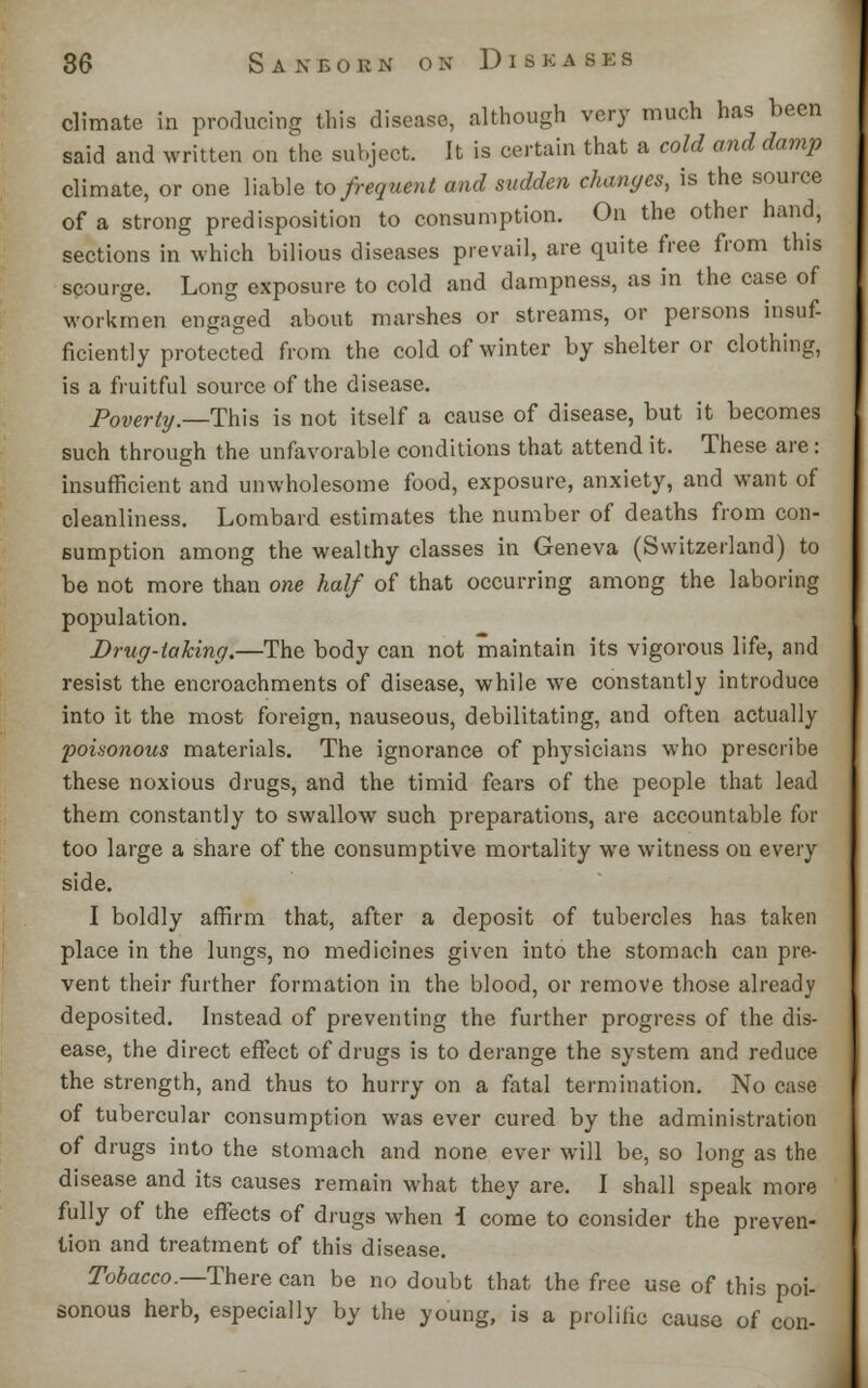 climate in producing this disease, although very much has been said and written on the subject. It is certain that a cold and damp climate, or one liable to frequent and sudden changes, is the source of a strong predisposition to consumption. On the other hand, sections in which bilious diseases prevail, are quite free from this scourge. Long exposure to cold and dampness, as in the case of workmen engaged about marshes or streams, or persons insuf- ficiently protected from the cold of winter by shelter or clothing, is a fruitful source of the disease. Poverty.—This is not itself a cause of disease, but it becomes such through the unfavorable conditions that attend it. These are: insufficient and unwholesome food, exposure, anxiety, and want of cleanliness. Lombard estimates the number of deaths from con- sumption among the wealthy classes in Geneva (Switzerland) to be not more than one half of that occurring among the laboring population. Drug-taking.—The body can not maintain its vigorous life, and resist the encroachments of disease, while we constantly introduce into it the most foreign, nauseous, debilitating, and often actually poisonous materials. The ignorance of physicians who prescribe these noxious drugs, and the timid fears of the people that lead them constantly to swallow such preparations, are accountable for too large a share of the consumptive mortality we witness on every side. I boldly affirm that, after a deposit of tubercles has taken place in the lungs, no medicines given into the stomach can pre- vent their further formation in the blood, or remove those already deposited. Instead of preventing the further progress of the dis- ease, the direct effect of drugs is to derange the system and reduce the strength, and thus to hurry on a fatal termination. No case of tubercular consumption was ever cured by the administration of drugs into the stomach and none ever will be, so long as the disease and its causes remain what they are. I shall speak more fully of the effects of drugs when i come to consider the preven- tion and treatment of this disease. Tobacco.—There can be no doubt that the free use of this poi- sonous herb, especially by the young, is a prolific cause of con-