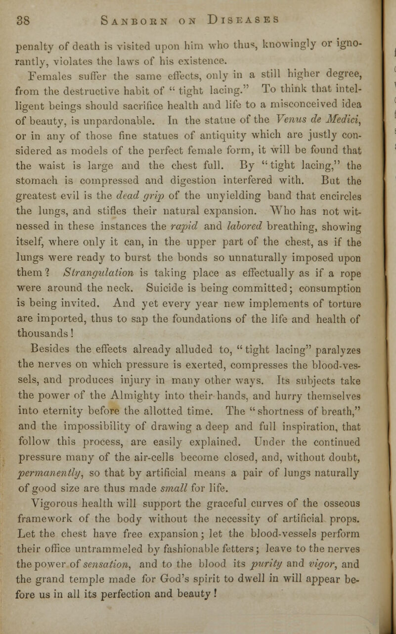 penalty of death is visited upon him who thus, knowingly or igno- rantly, violates the laws of his existence. Females suffer the same effects, only in a still higher degree, from the destructive habit of  tight lacing. To think that intel- ligent beings should sacrifice health and life to a misconceived idea of beauty, is unpardonable. In the statue of the Venus de Medici, or in any of those fine statues of antiquity which are justly con- sidered as models of the perfect female form, it will be found that the waist is large and the chest full. By tight lacing, the stomach is compressed and digestion interfered with. But the greatest evil is the dead grip of the unyielding band that encircles the lungs, and stifles their natural expansion. Who has not wit- nessed in these instances the rapid and labored breathing, showing itself, where only it can, in the upper part of the chest, as if the lungs were ready to burst the bonds so unnaturally imposed upon them 1 Slrangidation is taking place as effectually as if a rope were around the neck. Suicide is being committed; consumption is being invited. And yet every year new implements of torture are imported, thus to sap the foundations of the life and health of thousands! Besides the effects already alluded to,  tight lacing paralyzes the nerves on which pressure is exerted, compresses the blood-ves- sels, and produces injury in many other ways. Its subjects take the power of the Almighty into their hands, and hurry themselves into eternity before the allotted time. The shortness of breath, and the impossibility of drawing a deep and full inspiration, that follow this process, are easily explained. Under the continued pressure many of the air-cells become closed, and, without doubt, permanently, so that by artificial means a pair of lungs naturally of good size are thus made small for life. Vigorous health will support the graceful curves of the osseous framework of the body without the necessity of artificial props. Let the chest have free expansion; let the blood-vessels perform their office untrammeled by fashionable fetters; leave to the nerves the power of sensation, and to the blood its purity and vigor, and the grand temple made for God's spirit to dwell in will appear be- fore us in all its perfection and beauty !