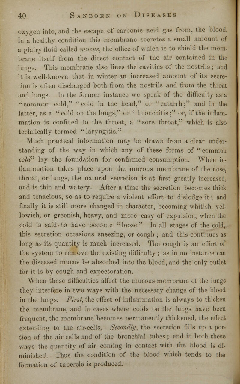 oxygen into, and the escape of carbonic acid gas from, the blood. In a healthy condition this membrane secretes a small amount of a glairy fluid called mucus, the office of which is to shield the mem. brane itself from the direct contact of the air contained in the lungs. This membrane also lines the cavities of the nostrils; and it is well-known that in winter an increased amount of its secre- tion is often discharged both from the nostrils and from the throat and lungs. In the former instance we speak of the difficulty as a common cold, cold in the head, or catarrh; and in the latter, as a cold on the lungs, or  bronchitis; or, if the inflam- mation is confined to the throat, a  sore throat, which is also technically termed laryngitis. Much practical information may be drawn from a clear under- standing of the way in which any of these forms of common cold lay the foundation for confirmed consumption. When in- flammation takes place upon the mucous membrane of the nose, throat, or lungs, the natural secretion is at first greatly increased, and is thin and watery. After a time the secretion becomes thick and tenacious, so as to require a violent effort to dislodge it; and finally it is still more changed in character, becoming whitish, yel- lowish, or greenish, heavy, and more easy of expulsion, when the cold is said-to have become loose. In all stages of the cold, this secretion occasions sneezing, or cough ; and this continues as long as its quantity is much increased. The cough is an effort of the system to remove the existing difficulty; as in no instance can the diseased mucus be absorbed into the blood, and the only outlet for it is by cough and expectoration. When these difficulties affect the mucous membrane of the lungs they interfere in two ways with the necessary change of the blood in the lungs. First, the effect of inflammation is always to thicken the membrane, and in cases where colds on the lungs have been frequent, the membrane becomes permanently thickened, the effect extending to the air-cells. Secondly, the secretion fills up a por- tion of the air-cells and of the bronchial tubes ; and in both these ways the quantity of air coming in contact with the blood is di- minished. Thus the condition of the blood which tends to the formation of tubercle is produced.