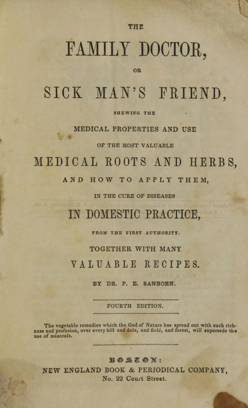 THE FAMILY DOCTOR, OR SICK MAN'S FRIEND, SHEWING THE MEDICAL PROPERTIES AND USE OF THE MOST VALUABLE MEDICAL ROOTS AND HERBS, AND HOW TO APPLY THEM, IN THE CURE OF DISEASES IN DOMESTIC PRACTICE, FROM THE FIRST AUTHORITY. TOGETHER WITH MANY VALUABLE RECIPES. BY DR. P. E. SANBORN. FOURTH EDITION. The vegetable remedies which the God of Nature has spread out with such rich- ness and profusion, over every hill and dale, and field, and forest, will supersede the use of minerals. NEW ENGLAND BOOK & PERIODICAL COMPANY, No. 22 Court Street.