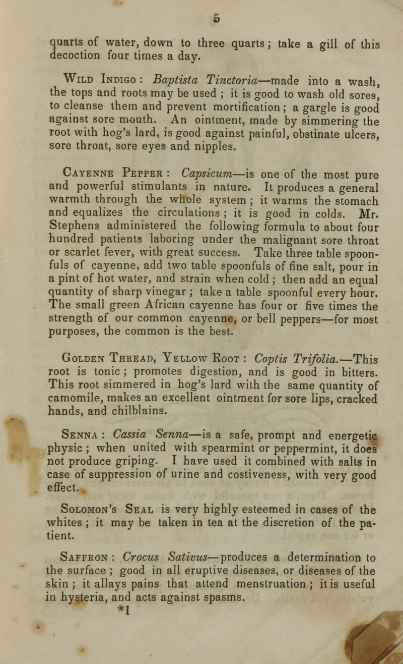 p quarts of water, down to three quarts; take a gill of this decoction four times a day. Wild Indigo : Baptista Tinctoria—made into a wash, the tops and roots may be used ; it is good to wash old sores, to cleanse them and prevent mortification; a gargle is good against sore mouth. An ointment, made by simmering the root with hog's lard, is good against painful, obstinate ulcers, sore throat, sore eyes and nipples. Cayenne Pepper : Capsicum—is one of the most pure and powerful stimulants in nature. It produces a general warmth through the whole system ; it warms the stomach and equalizes the circulations ; it is good in colds. Mr. Stephens administered the following formula to about four hundred patients laboring under the malignant sore throat or scarlet fever, with great success. Take three table spoon- fuls of cayenne, add two table spoonfuls of fine salt, pour in a pint of hot water, and strain when cold ; then add an equal quantity of sharp vinegar ; take a table spoonful every hour. The small green African cayenne has four or five times the strength of our common cayenne, or bell peppers—for most purposes, the common is the best. Golden Thread, Yellow Eoot : Coptis Trifolia.—This root is tonic; promotes digestion, and is good in bitters. This root simmered in hog's lard with the same quantity of camomile, makes an excellent ointment for sore lips, cracked hands, and chilblains. Senna : Cassia Senna—is a safe, prompt and energetic; physic ; when united with spearmint or peppermint, it does not produce griping. I have used it combined with salts in case of suppression of urine and costiveness, with very good effect. Solomon's Seal is very highly esteemed in cases of the whites ; it may be taken in tea at the discretion of the pa- tient. Saffron : Crocus Sativus—produces a determination to the surface ; good in all eruptive diseases, or diseases of the skin; it allays pains that attend menstruation; it is useful in hysteria, and acts against spasms. *1