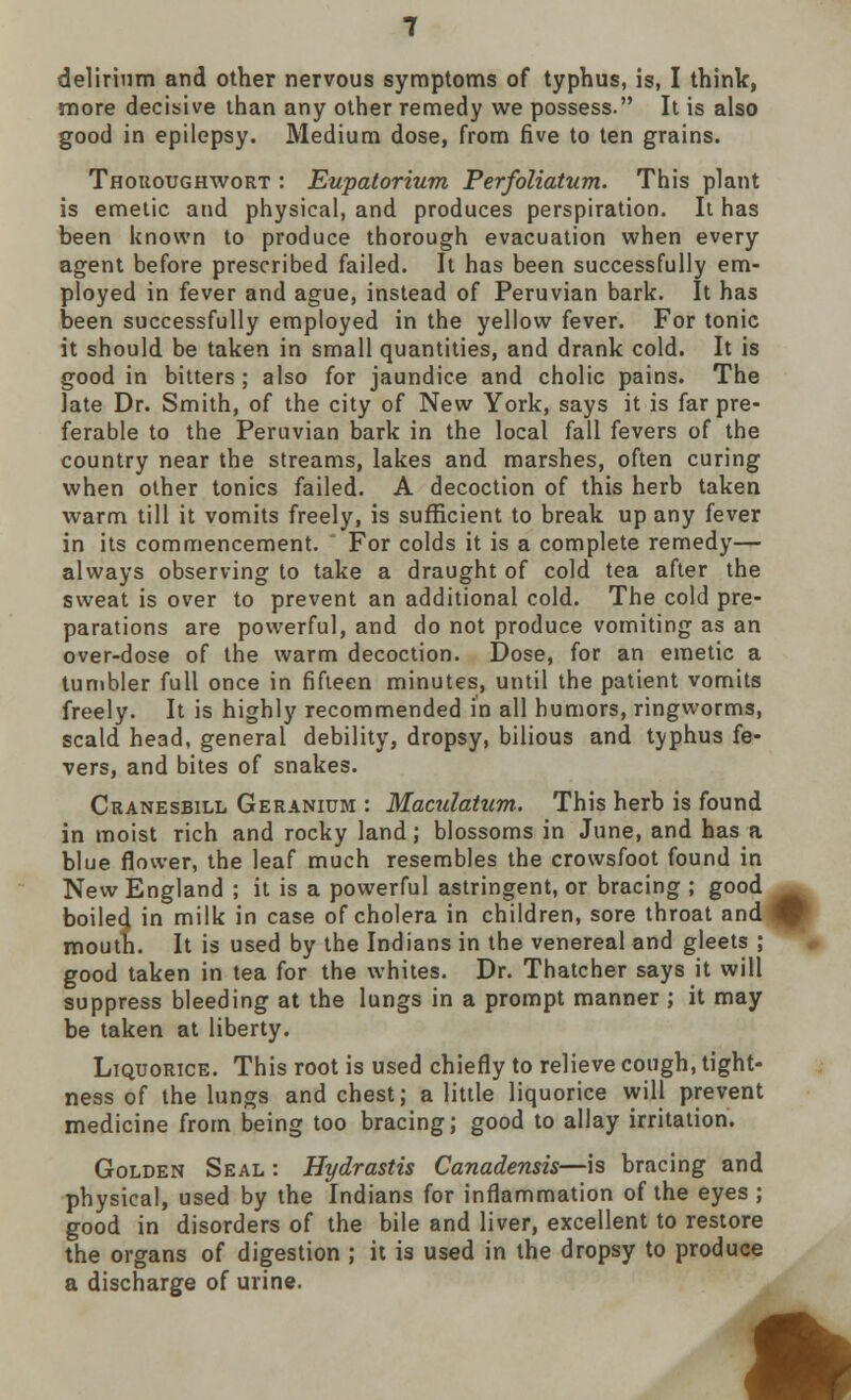 delirium and other nervous symptoms of typhus, is, I think, more decisive than any other remedy we possess. It is also good in epilepsy. Medium dose, from five to ten grains. Thoroughwort : Eupatorium Perfoliatum. This plant is emetic and physical, and produces perspiration. It has been known to produce thorough evacuation when every agent before prescribed failed. It has been successfully em- ployed in fever and ague, instead of Peruvian bark. It has been successfully employed in the yellow fever. For tonic it should be taken in small quantities, and drank cold. It is good in bitters ; also for jaundice and cholic pains. The late Dr. Smith, of the city of New York, says it is far pre- ferable to the Peruvian bark in the local fall fevers of the country near the streams, lakes and marshes, often curing when other tonics failed. A decoction of this herb taken warm till it vomits freely, is sufficient to break up any fever in its commencement. For colds it is a complete remedy— always observing to take a draught of cold tea after the sweat is over to prevent an additional cold. The cold pre- parations are powerful, and do not produce vomiting as an over-dose of the warm decoction. Dose, for an emetic a tumbler full once in fifteen minutes, until the patient vomits freely. It is highly recommended in all humors, ringworms, scald head, general debility, dropsy, bilious and typhus fe- vers, and bites of snakes. Ckanesbill Geranium : Maculatum. This herb is found in moist rich and rocky land; blossoms in June, and has a blue flower, the leaf much resembles the crowsfoot found in New England ; it is a powerful astringent, or bracing ; good boiled in milk in case of cholera in children, sore throat and % mouth. It is used by the Indians in the venereal and gleets ; good taken in tea for the whites. Dr. Thatcher says it will suppress bleeding at the lungs in a prompt manner ; it may be taken at liberty. Liquorice. This root is used chiefly to relieve cough, tight- ness of the lungs and chest; a little liquorice will prevent medicine from being too bracing; good to allay irritation. Golden Seal : Hydrastis Canadensis—is bracing and physical, used by the Indians for inflammation of the eyes; good in disorders of the bile and liver, excellent to restore the organs of digestion ; it is used in the dropsy to produce a discharge of urine.