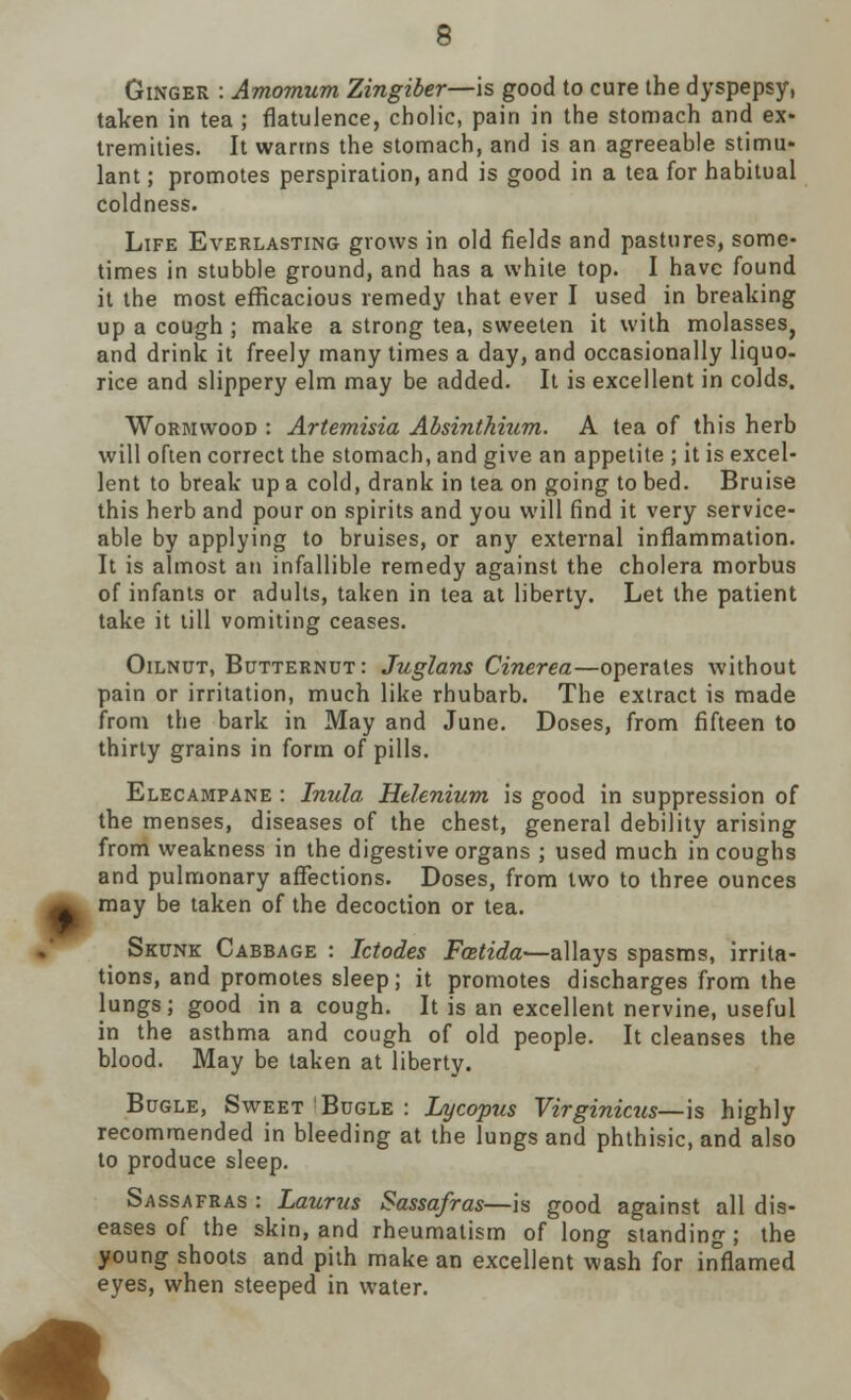 Ginger : Amomum Zingiber—is good to cure the dyspepsy, taken in tea ; flatulence, cholic, pain in the stomach and ex- tremities. It warms the stomach, and is an agreeable stimu- lant ; promotes perspiration, and is good in a tea for habitual coldness. Life Everlasting grows in old fields and pastures, some- times in stubble ground, and has a white top. I have found it the most efficacious remedy that ever I used in breaking up a cough ; make a strong tea, sweeten it with molasses} and drink it freely many times a day, and occasionally liquo- rice and slippery elm may be added. It is excellent in colds. Wormwood : Artemisia Absinthium. A tea of this herb will often correct the stomach, and give an appetite ; it is excel- lent to break up a cold, drank in tea on going to bed. Bruise this herb and pour on spirits and you will find it very service- able by applying to bruises, or any external inflammation. It is almost an infallible remedy against the cholera morbus of infants or adults, taken in tea at liberty. Let the patient take it till vomiting ceases. Oilnut, Butternut: Juglans Cinerea—operates without pain or irritation, much like rhubarb. The extract is made from the bark in May and June. Doses, from fifteen to thirty grains in form of pills. Elecampane : Inula Helenium is good in suppression of the menses, diseases of the chest, general debility arising from weakness in the digestive organs ; used much in coughs and pulmonary affections. Doses, from two to three ounces may be taken of the decoction or tea. Skunk Cabbage : Ictodes Fcetida—allays spasms, irrita- tions, and promotes sleep; it promotes discharges from the lungs; good in a cough. It is an excellent nervine, useful in the asthma and cough of old people. It cleanses the blood. May be taken at liberty. Bugle, Sweet Bugle : Lycopus Virginicus—is highly recommended in bleeding at the lungs and phthisic, and also to produce sleep. Sassafras : Laurus Sassafras—is good against all dis- eases of the skin, and rheumatism of long standing; the young shoots and pith make an excellent wash for inflamed eyes, when steeped in water.