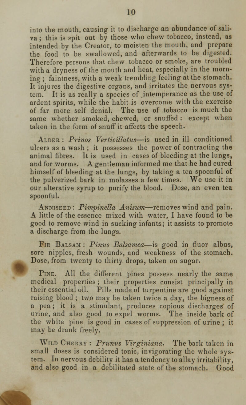 into the mouth, causing it to discharge an abundance of sali- va ; this is spit out by those who chew tobacco, instead, as intended by the Creator, to moisten the mouth, and prepare the food to be swallowed, and afterwards to be digested. Therefore persons that chew tobacco or smoke, are troubled with a dryness of the mouth and heat, especially in the morn- ing ; faintness, with a weak trembling feeling at the stomach. It injures the digestive organs, and irritates the nervous sys- tem. It is as really a species of intemperance as the use of ardent spirits, while the habit is overcome with the exercise of far more self denial. The use of tobacco is much the same whether smoked, chewed, or snuffed : except when taken in the form of snuff it affects the speech. Alder : Prinos Verticillatus—is used in ill conditioned ulcers as a wash ; it possesses the power of contracting the animal fibres. It is used in cases of bleeding at the lungs, and for worms. A gentleman informed me that he had cured himself of bleeding at the lungs, by taking a tea spoonful of the pulverized bark in molasses a few times. We use it in our alterative syrup to purify the blood. Dose, an even tea spoonful. Anniseed: Pimpinella Anisum—removes wind and pain. A little of the essence mixed with water, I have found to be good to remove wind in sucking infants; it assists to promote a discharge from the lungs. Fir Balsam : Pinus Balsamea—is good in fluor albus, sore nipples, fresh wounds, and weakness of the stomach. Dose, from twenty to thirty drops, taken on sugar. Pine. All the different pines possess nearly the same medical properties ; their properties consist principally in their essential oil. Pills made of turpentine are good against raising blood ; two may be taken twice a day, the bigness of a pea; it is a stimulant, produces copious discharges of urine, and also good to expel worms. The inside bark of the white pine is good in cases of suppression of urine ; it may be drank freely. Wild Cherry : Prunvs Virginiana. The bark taken in small doses is considered tonic, invigorating the whole sys- tem. In nervous debility it has a tendency to allay irritability, and also good in a debilitated state of the stomach. Good