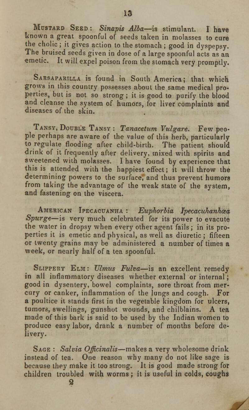 Mustard Seed : Sinapis Alba—is stimulant. I have known a great spoonful of seeds taken in molasses to cure the cholic; it gives action to the stomach ; good in dyspepsy. The bruised seeds given in dose of a large spoonful acts as an emetic. It will expel poison from the stomach very promptly. Sarsaparilla is found in South America; that which grows in this country possesses about the same medical pro- perties, but is not so strong; it is good to purify the blood and cleanse the system of humors, for liver complaints and diseases of the skin. Tansy, Double Tansy : Tanacettim Vulgare. Few peo- ple perhaps are aware of the value of this herb, particularly to regulate flooding after child-birth. The patient should drink of it frequently after delivery, mixed with spirits and sweetened with molasses. I have found by experience that this is attended with the happiest effect; it will throw the determining powers to the surface; and thus prevent humors from taking the advantage of the weak state of the system, and fastening on the viscera. American Ipecacuanha : Euphorbia Ipecacuhanhcea Spurge—is very much celebrated for its power to evacute the water in dropsy when every other agent fails; in its pro- perties it is emetic and physical, as well as diuretic; fifteen or twenty grains may be administered a number of times a week, or nearly half of a tea spoonful. Slippery Elm: TJlmus Fulva—is an excellent remedy in all inflammatory diseases whether external or internal; good in dysentery, bowel complaints, sore throat from mer- cury or canker, inflammation of the lungs and cough. For a poultice it stands first in the vegetable kingdom for ulcers, tumors, swellings, gunshot wounds, and chilblains. A tea made of this bark is said to be used by the Indian women to produce easy labor, drank a number of months before de- livery. Sage : Salvia Officinalis—makes a very wholesome drink instead of tea. One reason why many do not like sage is because they make it too strong. It is good made strong for children troubled with worms ; it is useful in colds, coughs 9