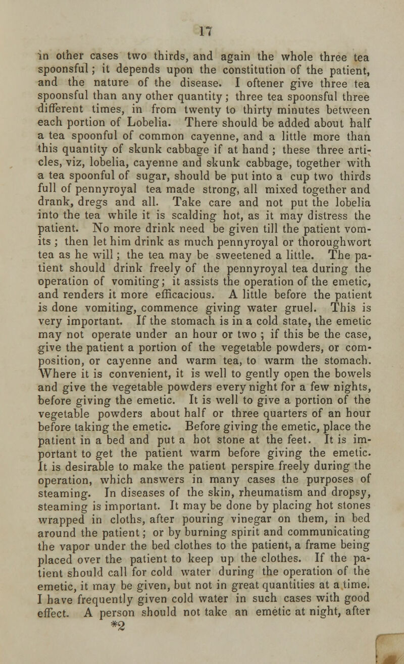 in other cases two thirds, and again the whole three tea spoonsful; it depends upon the constitution of the patient, and the nature of the disease. I oftener give three tea spoonsful than any other quantity; three tea spoonsful three different times, in from twenty to thirty minutes between each portion of Lobelia. There should be added about half a tea spoonful of common cayenne, and a little more than this quantity of skunk cabbage if at hand ; these three arti- cles, viz, lobelia, cayenne and skunk cabbage, together with a tea spoonful of sugar, should be put into a cup two thirds full of pennyroyal tea made strong, all mixed together and drank, dregs and all. Take care and not put the lobelia into the tea while it is scalding hot, as it may distress the patient. No more drink need be given till the patient vom- its ; then let him drink as much pennyroyal or thoroughwort tea as he will; the tea may be sweetened a little. The pa- tient should drink freely of the pennyroyal tea during the operation of vomiting; it assists the operation of the emetic, and renders it more efficacious. A little before the patient is done vomiting, commence giving water gruel. This is very important. If the stomach is in a cold state, the emetic may not operate under an hour or two ; if this be the case, give the patient a portion of the vegetable powders, or com- position, or cayenne and warm tea, to warm the stomach. Where it is convenient, it is well to gently open the bowels and give the vegetable powders every night for a few nights, before giving the emetic. It is well to give a portion of the vegetable powders about half or three quarters of an hour before taking the emetic. Before giving the emetic, place the patient in a bed and put a hot stone at the feet. It is im- portant to get the patient warm before giving the emetic. It is desirable to make the patient perspire freely during the operation, which answers in many cases the purposes of steaming. In diseases of the skin, rheumatism and dropsy, steaming is important. It may be done by placing hot stones wrapped in cloths, after pouring vinegar on them, in bed around the patient; or by burning spirit and communicating the vapor under the bed clothes to the patient, a frame being placed over the patient to keep up the clothes. If the pa- tient should call for cold water during the operation of the emetic, it may be given, but not in great quantities at a time. I have frequently given cold water in such cases with good effect. A person should not take an emetic at night, after *2