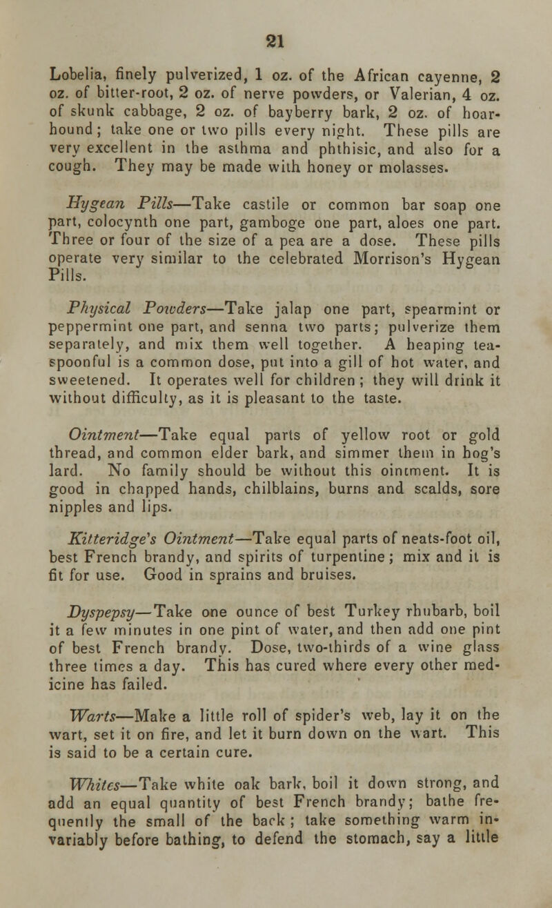 Lobelia, finely pulverized, 1 oz. of the African cayenne, 2 oz. of bitter-root, 2 oz. of nerve powders, or Valerian, 4 oz. of skunk cabbage, 2 oz. of bayberry bark, 2 oz. of hoar- hound ; take one or two pills every night. These pills are very excellent in the asthma and phthisic, and also for a cough. They may be made with honey or molasses. Hygean Pills—Take castile or common bar soap one part, colocynth one part, gamboge one part, aloes one part. Three or four of the size of a pea are a dose. These pills operate very similar to the celebrated Morrison's Hygean Pills. yb Physical Potcders—Take jalap one part, spearmint or peppermint one part, and senna two parts; pulverize them separately, and mix them well together. A heaping tea- spoonful is a common dose, put into a gill of hot water, and sweetened. It operates well for children ; they will drink it without difficulty, as it is pleasant to the taste. Ointment—Take equal parts of yellow root or gold thread, and common elder bark, and simmer them in hog's lard. No family should be without this ointment. It is good in chapped hands, chilblains, burns and scalds, sore nipples and lips. Kitteridge's Ointment—Take equal parts of neats-foot oil, best French brandy, and spirits of turpentine; mix and it is fit for use. Good in sprains and bruises. Dyspepsy—Take one ounce of best Turkey rhubarb, boil it a few minutes in one pint of water, and then add one pint of best French brandy. Dose, two-thirds of a wine glass three times a day. This has cured where every other med- icine has failed. Warts—Make a little roll of spider's web, lay it on the wart, set it on fire, and let it burn down on the wart. This is said to be a certain cure. Whites— Take white oak bark, boil it down strong, and add an equal quantity of best French brandy; bathe fre- quently the small of the back ; take something warm in- variably before bathing, to defend the stomach, say a little