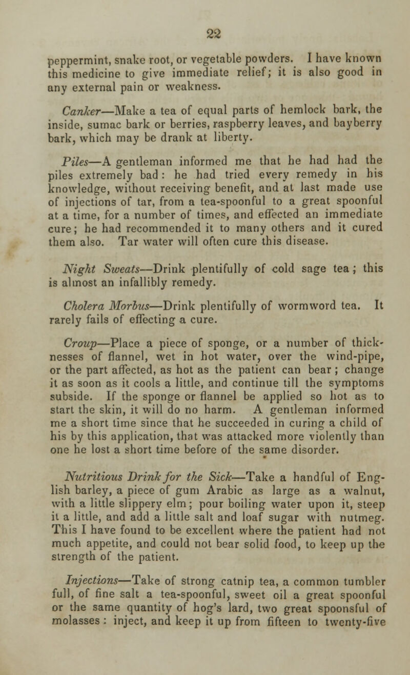 peppermint, snake root, or vegetable powders. I have known this medicine to give immediate relief; it is also good in any external pain or weakness. CanJcer—Make a tea of equal parts of hemlock bark, the inside, sumac bark or berries, raspberry leaves, and bayberry bark, which may be drank at liberty. Piles—A gentleman informed me that he had had the piles extremely bad: he had tried every remedy in his knowledge, without receiving benefit, and at last made use of injections of tar, from a tea-spoonful to a great spoonful at a time, for a number of times, and effected an immediate cure; he had recommended it to many others and it cured them also. Tar water will often cure this disease. Night Sweats—Drink plentifully of cold sage tea; this is almost an infallibly remedy. Cholera Morbus—Drink plentifully of wormword tea. It rarely fails of effecting a cure. Croup—Place a piece of sponge, or a number of thick- nesses of flannel, wet in hot water, over the wind-pipe, or the part affected, as hot as the patient can bear ; change it as soon as it cools a little, and continue till the symptoms subside. If the sponge or flannel be applied so hot as to start the skin, it will do no harm. A gentleman informed me a short time since that he succeeded in curing a child of his by this application, that was attacked more violently than one he lost a short time before of the same disorder. Nutritious Drink for the Sick—Take a handful of Eng- lish barley, a piece of gum Arabic as large as a walnut, with a little slippery elm; pour boiling water upon it, steep it a little, and add a little salt and loaf sugar with nutmeg. This I have found to be excellent where the patient had not much appetite, and could not bear solid food, to keep up the strength of the patient. Injections—Take of strong catnip tea, a common tumbler full, of fine salt a tea-spoonful, sweet oil a great spoonful or the same quantity of hog's lard, two great spoonsful of molasses : inject, and keep it up from fifteen to twenty-five