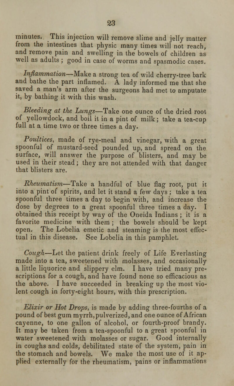 minutes. This injection will remove slime and jelly matter from the intestines that physic many times will not reach, and remove pain and swelling in the bowels of children as well as adults ; good in case of worms and spasmodic cases. Inflammation—Make a strong tea of wild cherry-tree bark and bathe the part inflamed. A lady informed me that she saved a man's arm after the surgeons had met to amputate it, by bathing it with this wash. Bleeding at the Lungs—Take one ounce of the dried root of yellowdock, and boil it in a pint of milk; take a tea-cup full at a time two or three times a day. Poultices, made of rye-meal and vinegar, with a great spoonful of mustard-seed pounded up, and spread on the surface, will answer the purpose of blisters, and may be used in their stead ; they are not attended with that danger that blisters are. Rheumatism—Take a handful of blue flag root, put it into a pint of spirits, and let it stand a few days; take a tea spoonful three times a day to begin with, and increase the dose by degrees to a great spoonful three times a day. I obtained this receipt by way of the Oneida Indians ; it is a favorite medicine with them ; the bowels should be kept open. The Lobelia emetic and steaming is the most effec- tual in this disease. See Lobelia in this pamphlet. Cough—Let the patient drink freely of Life Everlasting made into a tea, sweetened with molasses, and occasionally a little liquorice and slippery elm. I have tried many pre- scriptions for a cough, and have found none so efficacious as the above. I have succeeded in breaking up the most vio- lent cough in forty-eight hours, with this prescription. Elixir or Hot Drops, is made by adding three-fourths of a pound of best gum myrrh, pulverized, and one ounce of African cayenne, to one gallon of alcohol, or fourth-proof brandy. It may be taken from a tea-spoonful to a great spoonful in water sweetened with molasses or sugar. Good internally in coughs and colds, debilitated state of the system, pain in the stomach and bowels. We make the most use of it ap- plied externally for the rheumatism, pains or inflammations