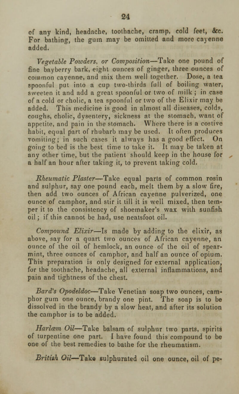 of any kind, headache, toothache, cramp, cold feet, &c. For bathing, the gum may be omitted and more cayenne added. Vegetable Powders, or Composition—Take one pound of fine bayberry bark, eight ounces of ginger, three ounces of common cayenne, and mix them well together. Dose, a tea spoonful put into a cup two-thirds full of boiling water, sweeten it and add a great spoonful or two of milk ; in case of a cold or cholic, a tea spoonful or two of the Elixir may be added. This medicine is good in almost all diseases, colds, coughs, cholic, dysentery, sickness at the stomach, want of appetite, and pain in the stomach. Where there is a costive habit, equal part of rhubarb may be used. It often produces vomiting; in such cases it always has a good effect. On going to bed is the best time to take it. It may be taken at any other time, but the patient should keep in the house for a half an hour after taking it, to prevent taking cold. Rheumatic Plaster—Take equal parts of common rosin and sulphur, say one pound each, melt them by a slow fire, then add two ounces of African cayenne pulverized, one ounce of camphor, and stir it till it is well mixed, then tem- per it to the consistency of shoemaker's wax with sunfish oil; if this cannot be had, use neatsfoot oil. Compound Elixir—Is made by adding to the elixir, as above, say for a quart two ounces of African cayenne, an ounce of the oil of hemlock, an ounce of the oil of spear- mint, three ounces of camphor, and half an ounce of opium. This preparation is only designed for external application, for the toothache, headache, all external inflammations, and pain and tightness of the chest. Bard's Opodeldoc—Take Venetian soap two ounces, cam- phor gum one ounce, brandy one pint. The soap is to be dissolved in the brandy by a slow heat, and after its solution the camphor is to be added. Harlam Oil—Take balsam of sulphur two parts, spirits of turpentine one part. I have found this compound to be one of the best remedies to bathe for the rheumatism. British Oil— Take sulphurated oil one ounce, oil of pe-