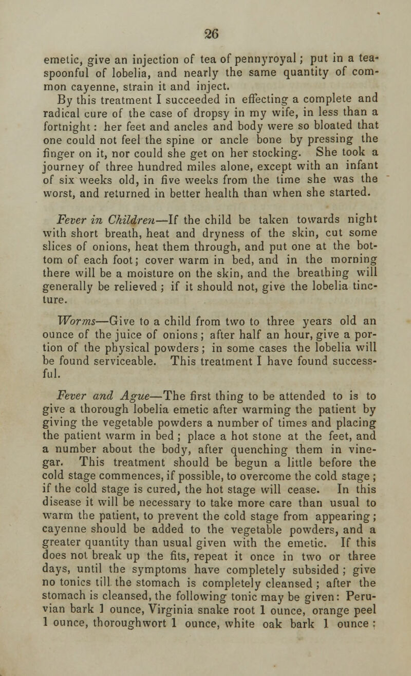 emetic, give an injection of tea of pennyroyal; put in a tea- spoonful of lobelia, and nearly the same quantity of com- mon cayenne, strain it and inject. By this treatment I succeeded in effecting a complete and radical cure of the case of dropsy in my wife, in less than a fortnight: her feet and ancles and body were so bloated that one could not feel the spine or ancle bone by pressing the finger on it, nor could she get on her stocking. She took a journey of three hundred miles alone, except with an infant of six weeks old, in five weeks from the lime she was the worst, and returned in better health than when she started. Fever in Children—If the child be taken towards night with short breath, heat and dryness of the skin, cut some slices of onions, heat them through, and put one at the bot- tom of each foot; cover warm in bed, and in the morning there will be a moisture on the skin, and the breathing will generally be relieved ; if it should not, give the lobelia tinc- ture. Worms—Give to a child from two to three years old an ounce of the juice of onions ; after half an hour, give a por- tion of the physical powders; in some cases the lobelia will be found serviceable. This treatment I have found success- ful. Fever and Ague—The first thing to be attended to is to give a thorough lobelia emetic after warming the patient by giving the vegetable powders a number of times and placing the patient warm in bed ; place a hot stone at the feet, and a number about the body, after quenching them in vine- gar. This treatment should be begun a little before the cold stage commences, if possible, to overcome the cold stage ; if the cold stage is cured, the hot stage will cease. In this disease it will be necessary to take more care than usual to warm the patient, to prevent the cold stage from appearing ; cayenne should be added to the vegetable powders, and a greater quantity than usual given with the emetic. If this does not break up the fits, repeat it once in two or three days, until the symptoms have completely subsided ; give no tonics till, the stomach is completely cleansed ; after the stomach is cleansed, the following tonic may be given: Peru- vian bark 1 ounce, Virginia snake root 1 ounce, orange peel 1 ounce, thoroughwort 1 ounce, white oak bark 1 ounce :