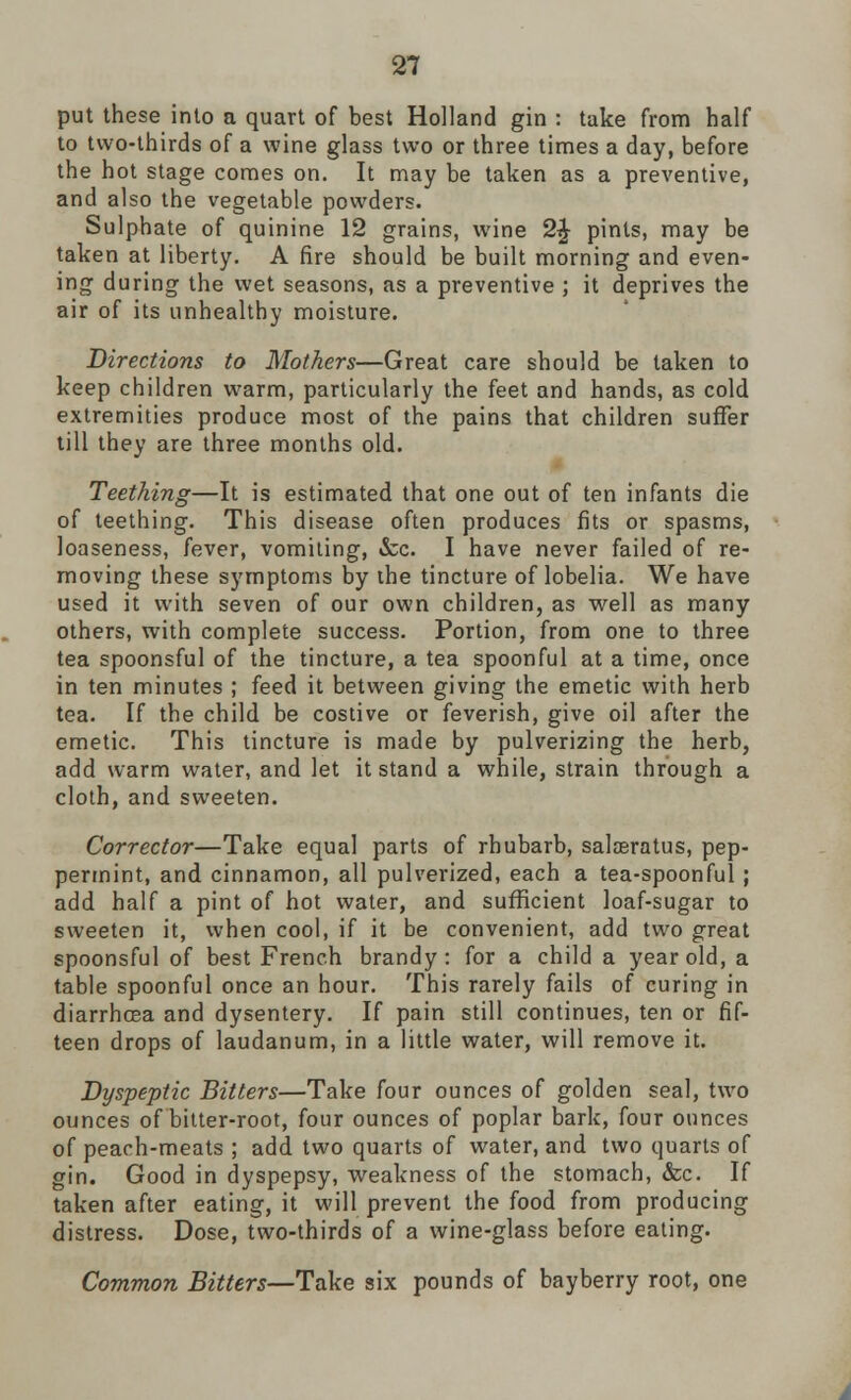put these into a quart of best Holland gin : take from half to two-thirds of a wine glass two or three times a day, before the hot stage comes on. It may be taken as a preventive, and also the vegetable powders. Sulphate of quinine 12 grains, wine 2£ pints, may be taken at liberty. A fire should be built morning and even- ing during the wet seasons, as a preventive ; it deprives the air of its unhealthy moisture. Directions to Mothers—Great care should be taken to keep children warm, particularly the feet and hands, as cold extremities produce most of the pains that children suffer till they are three months old. Teething—It is estimated that one out of ten infants die of teething. This disease often produces fits or spasms, loaseness, fever, vomiting, &c. I have never failed of re- moving these symptoms by the tincture of lobelia. We have used it with seven of our own children, as well as many others, with complete success. Portion, from one to three tea spoonsful of the tincture, a tea spoonful at a time, once in ten minutes ; feed it between giving the emetic with herb tea. If the child be costive or feverish, give oil after the emetic. This tincture is made by pulverizing the herb, add warm water, and let it stand a while, strain through a cloth, and sweeten. Corrector—Take equal parts of rhubarb, sala3ratus, pep- permint, and cinnamon, all pulverized, each a tea-spoonful ; add half a pint of hot water, and sufficient loaf-sugar to sweeten it, when cool, if it be convenient, add two great spoonsful of best French brandy: for a child a year old, a table spoonful once an hour. This rarely fails of curing in diarrhoea and dysentery. If pain still continues, ten or fif- teen drops of laudanum, in a little water, will remove it. Dyspeptic Bitters—Take four ounces of golden seal, two ounces of bitter-root, four ounces of poplar bark, four ounces of peach-meats ; add two quarts of water, and two quarts of gin. Good in dyspepsy, weakness of the stomach, &c. If taken after eating, it will prevent the food from producing distress. Dose, two-thirds of a wine-glass before eating. Common Bitters—Take six pounds of bayberry root, one