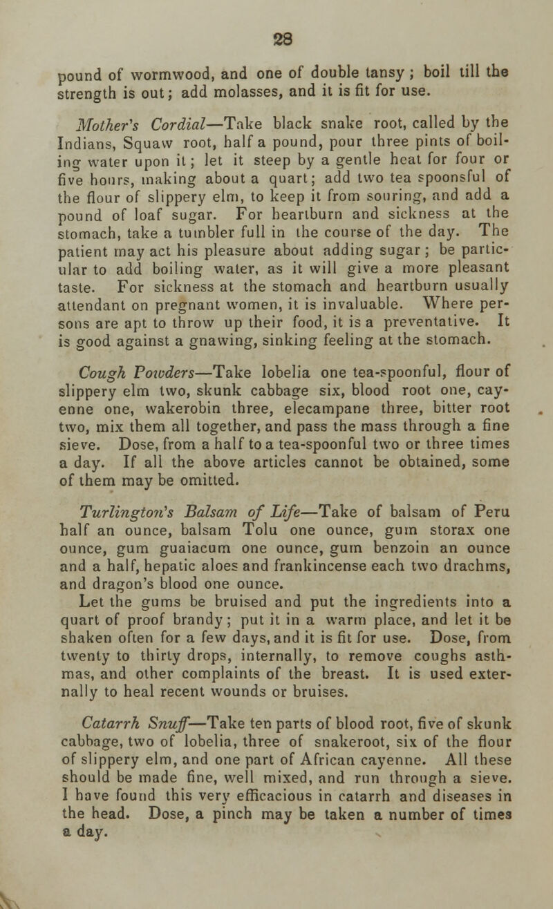 pound of wormwood, and one of double tansy; boil till the strength is out; add molasses, and it is fit for use. Mother's Cordial—Take black snake root, called by the Indians, Squaw root, half a pound, pour three pints of boil- ing water upon it; let it steep by a gentle heat for four or five hours, making about a quart; add two tea spoonsful of the flour of slippery elm, to keep it from souring, and add a pound of loaf sugar. For heartburn and sickness at the stomach, take a tumbler full in the course of the day. The patient may act his pleasure about adding sugar ; be partic- ular to add boiling water, as it will give a more pleasant taste. For sickness at the stomach and heartburn usually attendant on pregnant women, it is invaluable. Where per- sons are apt to throw up their food, it is a preventative. It is good against a gnawing, sinking feeling at the stomach. Cough Poioders—Take lobelia one tea-spoonful, flour of slippery elm two, skunk cabbage six, blood root one, cay- enne one, wakerobin three, elecampane three, bitter root two, mix them all together, and pass the mass through a fine sieve. Dose, from a half to a tea-spoonful two or three times a day. If all the above articles cannot be obtained, some of them may be omitted. Turlington's Balsam of Life—Take of balsam of Peru half an ounce, balsam Tolu one ounce, gum storax one ounce, gum guaiacum one ounce, gum benzoin an ounce and a half, hepatic aloes and frankincense each two drachms, and dragon's blood one ounce. Let the gums be bruised and put the ingredients into a quart of proof brandy; put it in a warm place, and let it be shaken often for a few days, and it is fit for use. Dose, from twenty to thirty drops, internally, to remove coughs asth- mas, and other complaints of the breast. It is used exter- nally to heal recent wounds or bruises. Catarrh Snuff—Take ten parts of blood root, five of skunk cabbage, two of lobelia, three of snakeroot, six of the flour of slippery elm, and one part of African cayenne. All these should be made fine, well mixed, and run through a sieve. I have found this very efficacious in catarrh and diseases in the head. Dose, a pinch may be taken a number of times a day.