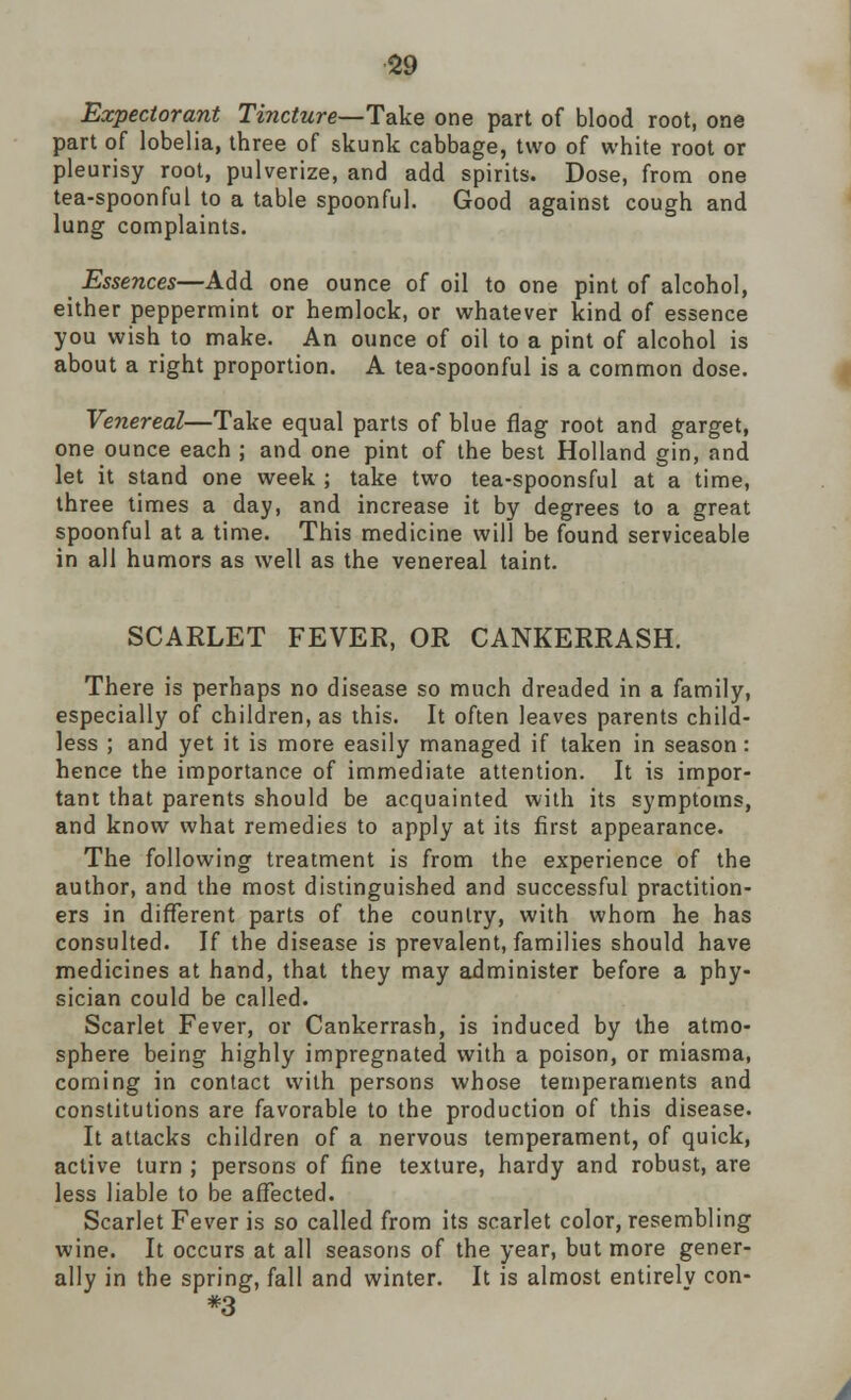 Expectorant Tincture—Take one part of blood root, one part of lobelia, three of skunk cabbage, two of white root or pleurisy root, pulverize, and add spirits. Dose, from one tea-spoonful to a table spoonful. Good against cough and lung complaints. Essences—Add one ounce of oil to one pint of alcohol, either peppermint or hemlock, or whatever kind of essence you wish to make. An ounce of oil to a pint of alcohol is about a right proportion. A tea-spoonful is a common dose. Venereal—Take equal parts of blue flag root and garget, one ounce each ; and one pint of the best Holland gin, and let it stand one week ; take two tea-spoonsful at a time, three times a day, and increase it by degrees to a great spoonful at a time. This medicine will be found serviceable in all humors as well as the venereal taint. SCARLET FEVER, OR CANKERRASH. There is perhaps no disease so much dreaded in a family, especially of children, as this. It often leaves parents child- less ; and yet it is more easily managed if taken in season: hence the importance of immediate attention. It is impor- tant that parents should be acquainted with its symptoms, and know what remedies to apply at its first appearance. The following treatment is from the experience of the author, and the most distinguished and successful practition- ers in different parts of the country, with whom he has consulted. If the disease is prevalent, families should have medicines at hand, that they may administer before a phy- sician could be called. Scarlet Fever, or Cankerrash, is induced by the atmo- sphere being highly impregnated with a poison, or miasma, coming in contact with persons whose temperaments and constitutions are favorable to the production of this disease. It attacks children of a nervous temperament, of quick, active turn ; persons of fine texture, hardy and robust, are less liable to be affected. Scarlet Fever is so called from its scarlet color, resembling wine. It occurs at all seasons of the year, but more gener- ally in the spring, fall and winter. It is almost entirely con- *3