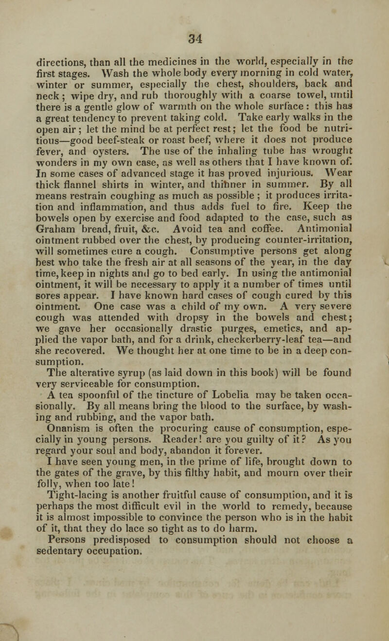 directions, than all the medicines in the world, especially in the first stages. Wash the whole body every morning in cold water, winter or summer, especially the chest, shoulders, back and neck ; wipe dry, and rub thoroughly with a coarse towel, until there is a gentle glow of warmth on the whole surface : this has a great tendency to prevent taking cold. Take early walks in the open air ; let the mind be at perfect rest; let the food be nutri- tious—good beef-steak or roast beef, where it does not produce fever, and oysters. The use of the inhaling tube has wrought wonders in my own case, as well as others that I have known of. In some cases of advanced stage it has proved injurious. Wear thick flannel shirts in winter, and thinner in summer. By all means restrain coughing as much as possible ; it produces irrita- tion and inflammation, and thus adds fuel to fire. Keep the bowels open by exercise and food adapted to the case, such as Graham bread, fruit, &c. Avoid tea and coffee. Antimonial ointment rubbed over the chest, by producing counter-irritation, will sometimes cure a cough. Consumptive persons get along best who take the fresh air at all seasons of the year, in the day time,keep in nights and go to bed early. In using the antimonial ointment, it will be necessary to apply it a number of times until sores appear. I have known hard cases of cough cured by this ointment. One case was a child of my own. A very severe cough was attended with dropsy in the bowels and chest; we gave her occasionally drastic purges, emetics, and ap- plied the vapor bath, and for a drink, checkerberry-leaf tea—and she recovered. We thought her at one time to be in a deep con- sumption. The alterative syrup (as laid down in this book) will be found very serviceable for consumption. A tea spoonful of the tincture of Lobelia may be taken occa- sionally. By all means bring the blood to the surface, by wash- ing and rubbing, and the vapor bath. Onanism is often the procuring cause of consumption, espe- cially in young persons. Reader! are you guilty of it? As you regard your soul and body, abandon it forever. I have seen young men, in the prime of life, brought down to the gates of the grave, by this filthy habit, and mourn over their folly, when too late! Tight-lacing is another fruitful cause of consumption, and it is perhaps the most difficult evil in the world to remedy, because it is almost impossible to convince the person who is in the habit of it, that they do lace so tight as to do harm. Persons predisposed to consumption should not choose a sedentary occupation.
