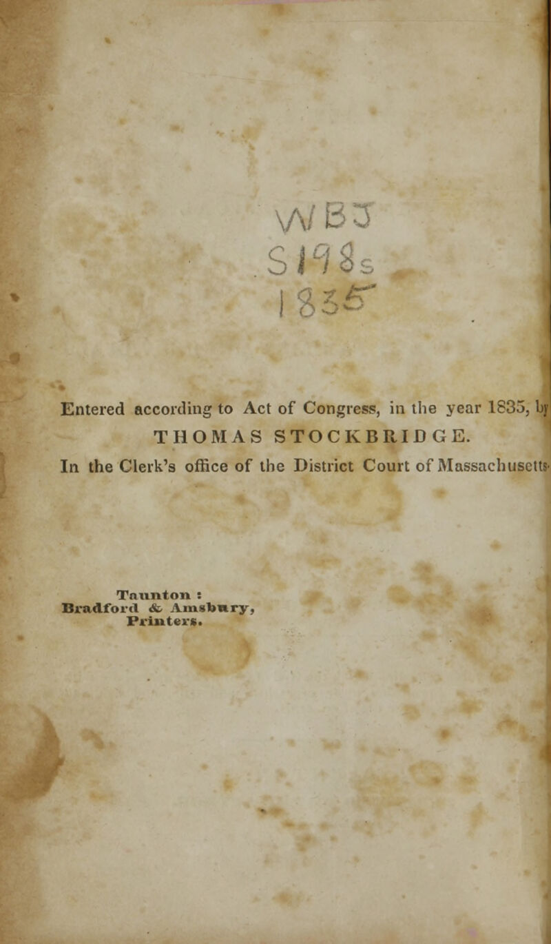 \/V< is; Entered according to Act of Congress, in the year 1835, by! THOMAS STOCKBRIDGE. In the Clerk's office of the District Court of Massachusetts- Taunton : Bradford. <fc Am»t>nrjr, Printers.