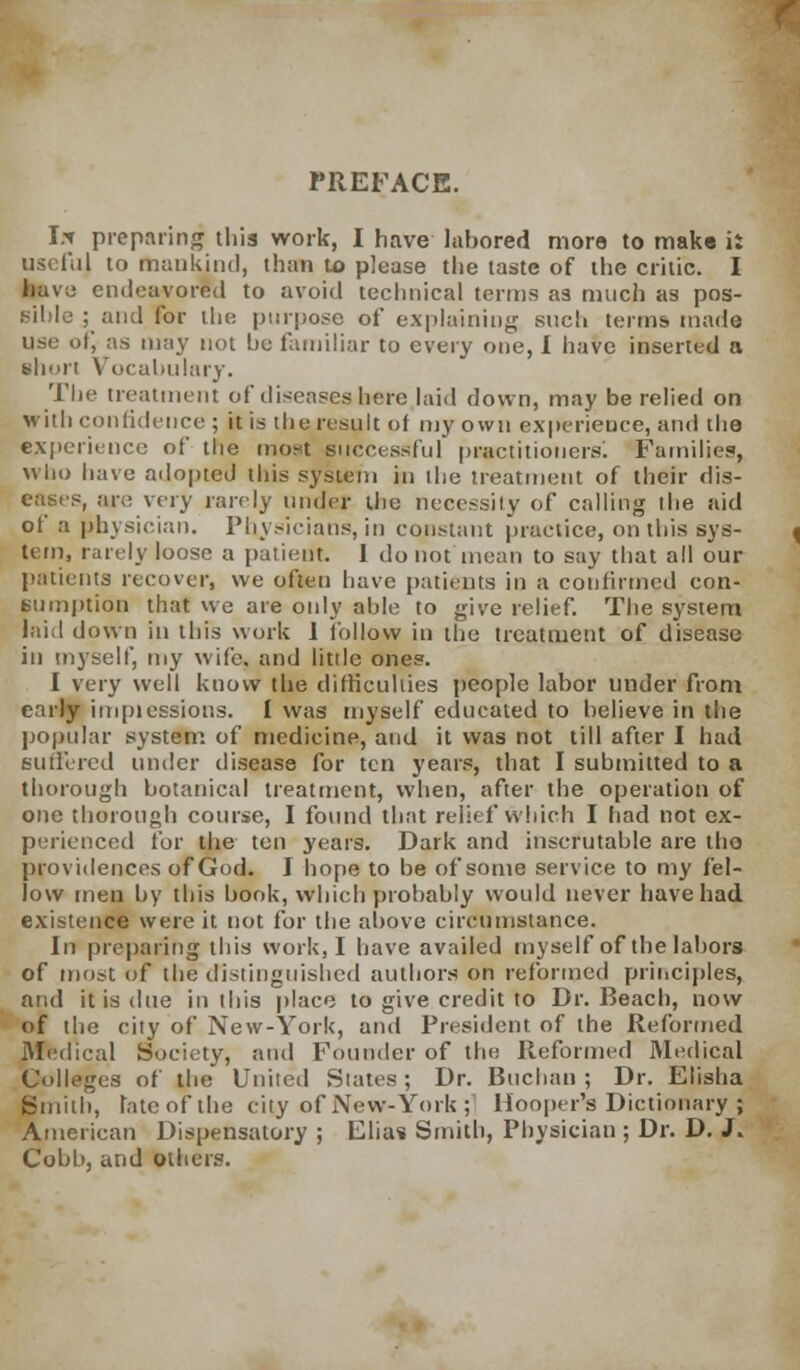 PREFACE. It( preparing this work, I have labored more to make ii useful to mankind, than to please the taste of the critic. I have endeavored to avoid technical terms as much as pos- sible ; and for the purpose of explaining such terms mada use of, as may not bo familiar to every one, I have inserted a short Vocabulary. The treatment of diseases here laid down, may be relied on with confidence ; it is the result of my own experience, and the experience of the most successful practitioners! Families, who have adopted this system in the treatment of their dis- eases, are very rarely under the necessity of calling the aid of a physician. Physicians, in constant practice, on this sys- tem, rarely loose a patient. 1 do not mean to say that all our patients recover, we often have patients in a confirmed con- sumption that we are only able to give relief. The system laid down in this work I follow in the treatment of disease in myself, my wife, and little ones. I very well know the difficulties people labor under from early imptessious. I was myself educated to believe in the popular system of medicine, and it was not till after I had Buffered under disease for ten years, that I submitted to a thorough botanical treatment, when, after the operation of one thorough course, I found that relief which I had not ex- perienced for the ten years. Dark and inscrutable are tho providences of God. I hope to be of some service to my fel- low men by this hook, which probably would never have had existence were it not for the above circumstance. In preparing this work, I have availed myself of the labors of most or the distinguished authors on reformed principles, and it is due in this place to give credit to Dr. Beach, now of the city of New-York, and President of the Reformed Medical Society, and Founder of the Reformed Medical Colleges of the United States; Dr. Buchaii ; Dr. Elisha Smith, late of the city of New-York ;' Hooper's Dictionary ; American Dispensatory ; Elias Smith, Physician ; Dr. D. J. Cobb, and others.