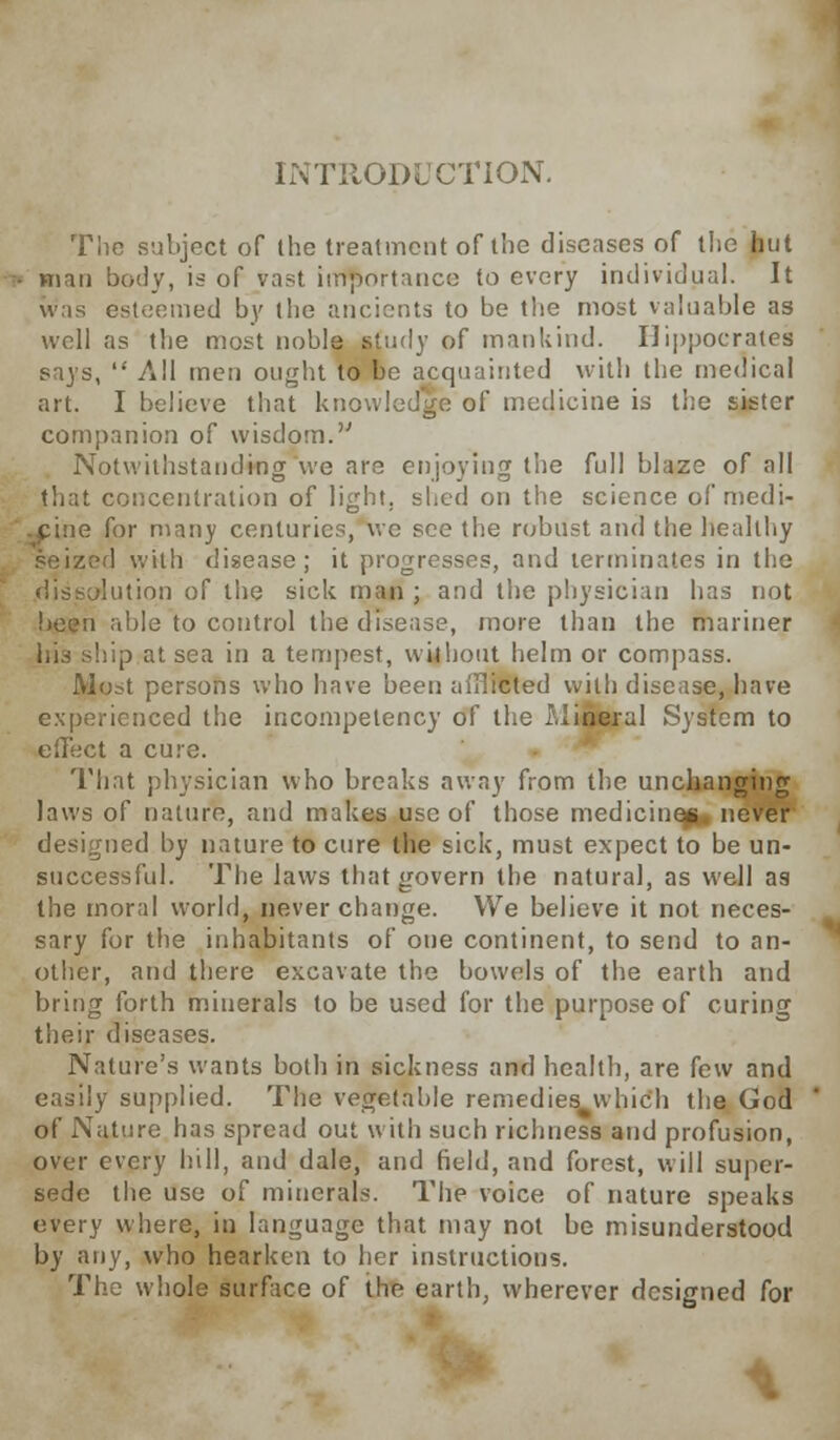 INTRODUCTION. The subject of the treatment of the diseases of the hut ■ man body, is of vast importance to every individual. It was esteemed by the ancients to be the most valuable as well as the most noble study of mankind. Hippocrates says,  All men ought to be acquainted with the medical art. I believe that knowledge of medicine is the sister companion of wisdom. Notwithstanding we are enjoying the full blaze of all that concentration of light, shed on the science of'medi- e for many centuries, we see the robust and the healthy ized with disease; it progresses, and terminates in the dissolution of the sick man ; and the physician has not u able to control the disease, more than the mariner his ship at sea in a tempest, without helm or compass. Most persons who have been aiHicted with disease, have experienced the incompetency of the Llineral System to effect a cure. That physician who breaks away from the unchanging laws of nature, and makes use of those medicines never designed by nature to cure the sick, must expect to be un- successful. The laws that govern the natural, as well as the moral world, never change. We believe it not neces- sary for the inhabitants of one continent, to send to an- other, and there excavate the bowels of the earth and bring forth minerals to be used for the purpose of curing their diseases. Nature's wants both in sickness and health, are few and easily supplied. The vegetable remedies which the God of Nature has spread out with such richness and profusion, over every hill, and dale, and field, and forest, will super- sede the use of minerals. The voice of nature speaks every where, in language that may not be misunderstood by any, who hearken to her instructions. The whole surface of the earth, wherever designed for