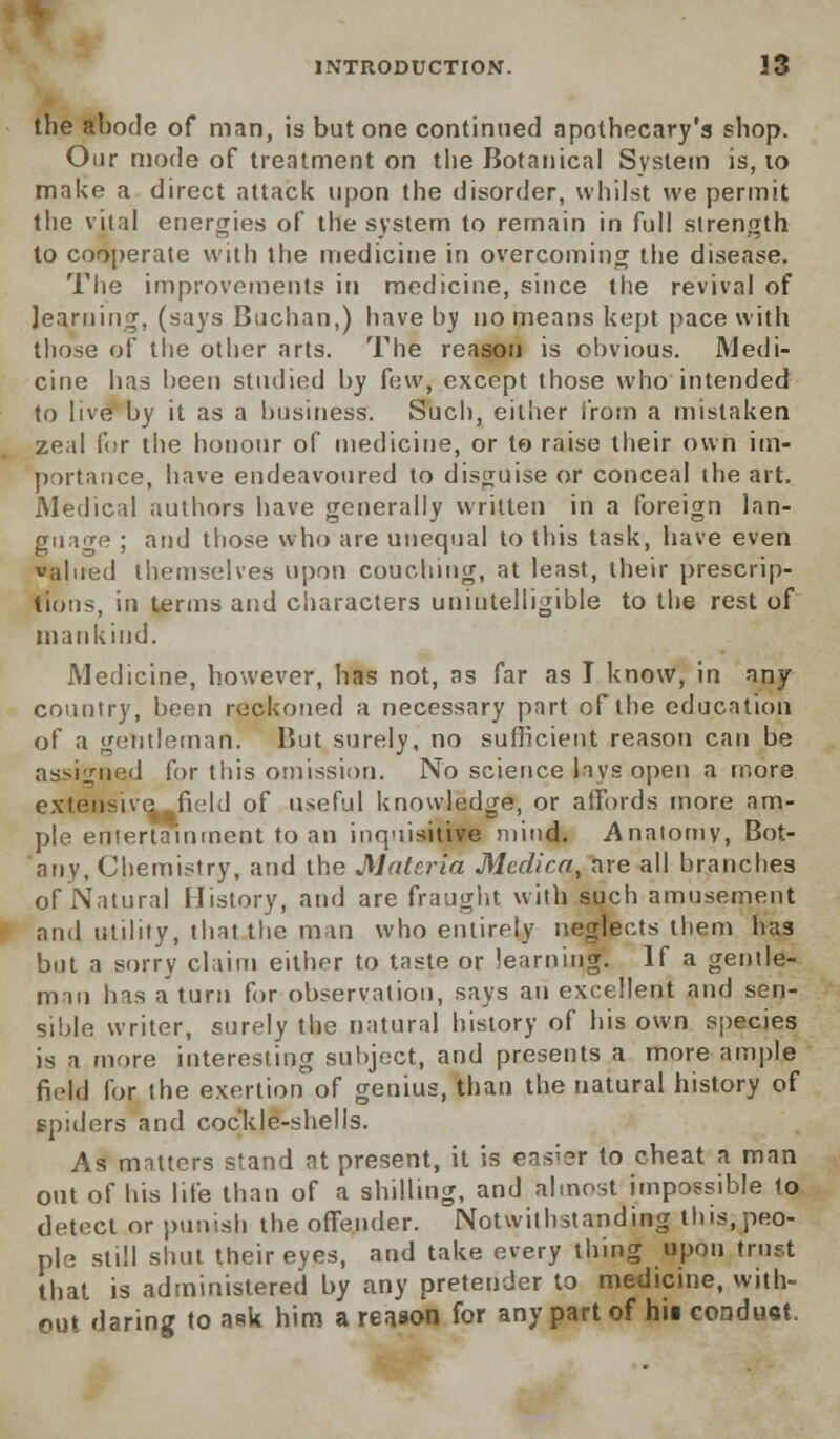 the abode of man, is but one continued apothecary's shop. Our mode of treatment on the Botanical System is, 10 make a direct attack upon the disorder, whilst we permit the vital energies of the system to remain in full strength to cooperate with the medicine in overcoming the disease. The improvements in medicine, since the revival of learning, (says Buchan,) have by no means kept pace with those of the other arts. The reason is obvious. Medi- cine has been studied by few, except those who intended to live by it as a business. Such, either from a mistaken zeal for the honour of medicine, or to raise their own im- portance, have endeavoured to disguise or conceal the art. Medical authors have generally written in a foreign lan- guage ; and those who are unequal to this task, have even valued themselves upon couching, at least, their prescrip- tions, in terms and characters unintelligible to the rest of mankind. Medicine, however, has not, as far as I know, in any country, been reckoned a necessary part of the education of a gentleman. But surely, no sufficient reason can be assigned for this omission. No science lays open a more extensive field of useful knowledge, or affords more am- ple entertainment to an inquisitive mind. Anatomy, Bot- auv, Chemistry, and the Materia Medica, are all branches of Natural History, and are fraught with such amusement and utility, that the mm who entirely neglects them has but a sorry claim either to taste or learning. If a gentle- man has a turn for observation, says an excellent and sen- sible writer, surely the natural history of his own species is a more interesting subject, and presents a more ample field for the exertion of genius, than the natural history of spiders and cockle-shells. As matters stand at present, it is easier to cheat a man out of his life than of a shilling, and almost impossible to detect or punish the offender. Notwithstanding this, peo- ple still shut their eyes, and take every thing upon trust that is administered by any pretender to medicine, with- out flaring to ask him a reason for any part of hit condu«t.