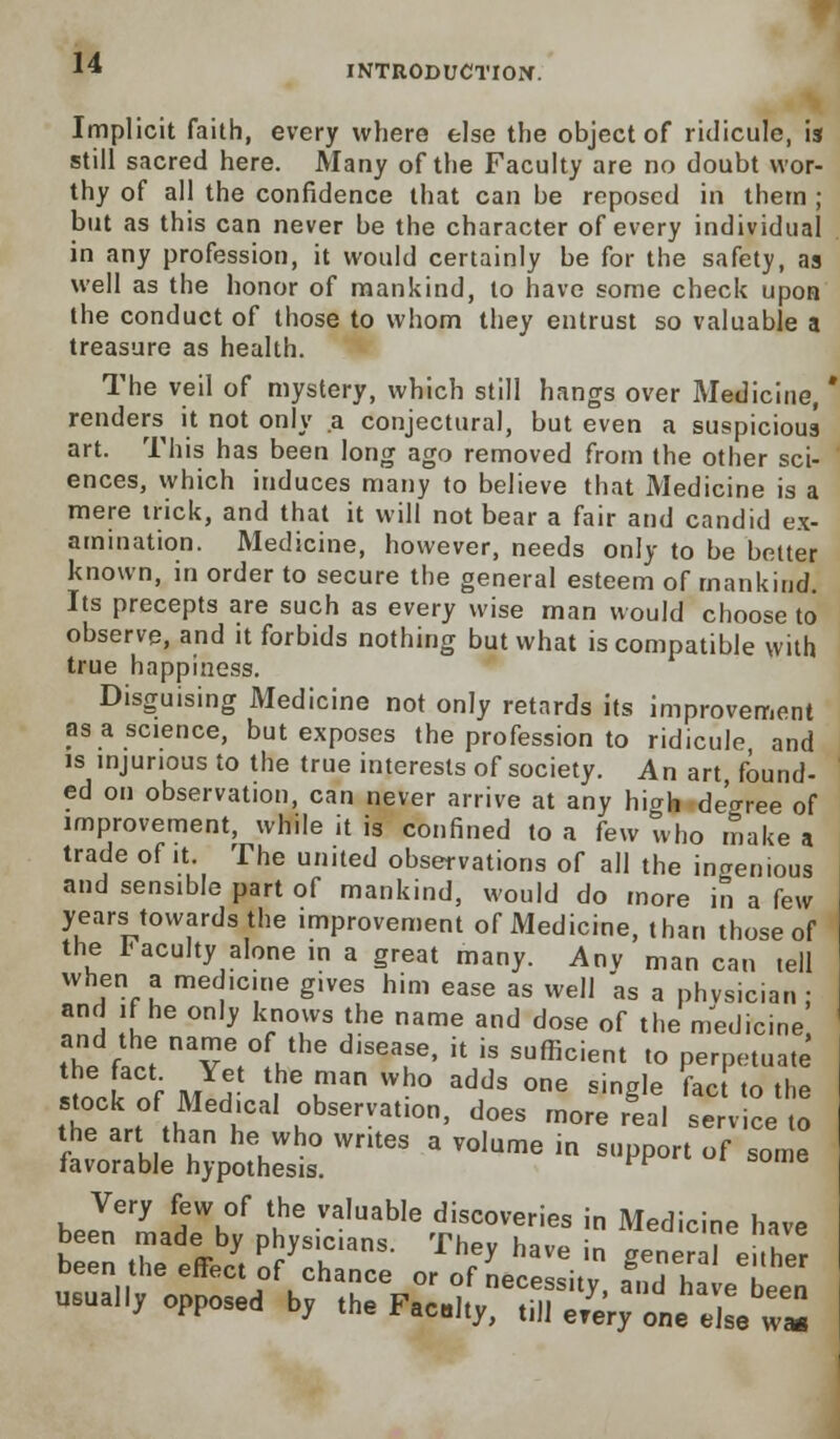 INTRODUCTION. Implicit faith, every where else the object of ridicule, is still sacred here. Many of the Faculty are no doubt wor- thy of all the confidence that can be reposed in them ; but as this can never be the character of every individual in any profession, it would certainly be for the safety, as well as the honor of mankind, to have some check upon the conduct of those to whom they entrust so valuable a treasure as health. The veil of mystery, which still hangs over Medicine, renders it not only a conjectural, but even a suspicious art. This has been long ago removed from the other sci- ences, which induces many to believe that Medicine is a mere trick, and that it will not bear a fair and candid ex- amination. Medicine, however, needs only to be better known, in order to secure the general esteem of mankind. Its precepts are such as every wise man would choose to observe, and it forbids nothing but what is compatible with true happiness. Disguising Medicine not only retards its improvement as a science, but exposes the profession to ridicule, and is injurious to the true interests of society. An art found- ed on observation, can never arrive at any hiah decree of improvement, while it is confined to a few who make a trade of it. The united observations of all the ingenious and sensible part of mankind, would do more in a few years towards the improvement of Medicine, than those of the Faculty alone in a great many. Anv man can tell when a med.cme gives him ease as well as a phvsician ; and if he only knows the name and dose of the medicine and the name of the disease, it is sufficient to perpetuate tocktf JJ- T I™ Wh° addS °ne Sin§le fac' «o the the art th™^ °bservatl0n' d°es more real service to the art than he who writes a volume in support of some favorable hypothesis. ^ Very few of the valuable discoveries in Medicine have been made by physicians. They have in gener I either been the effect of chance or of necessity, amhebeen usually opposed by the Facdty, till e/eVy one else w»