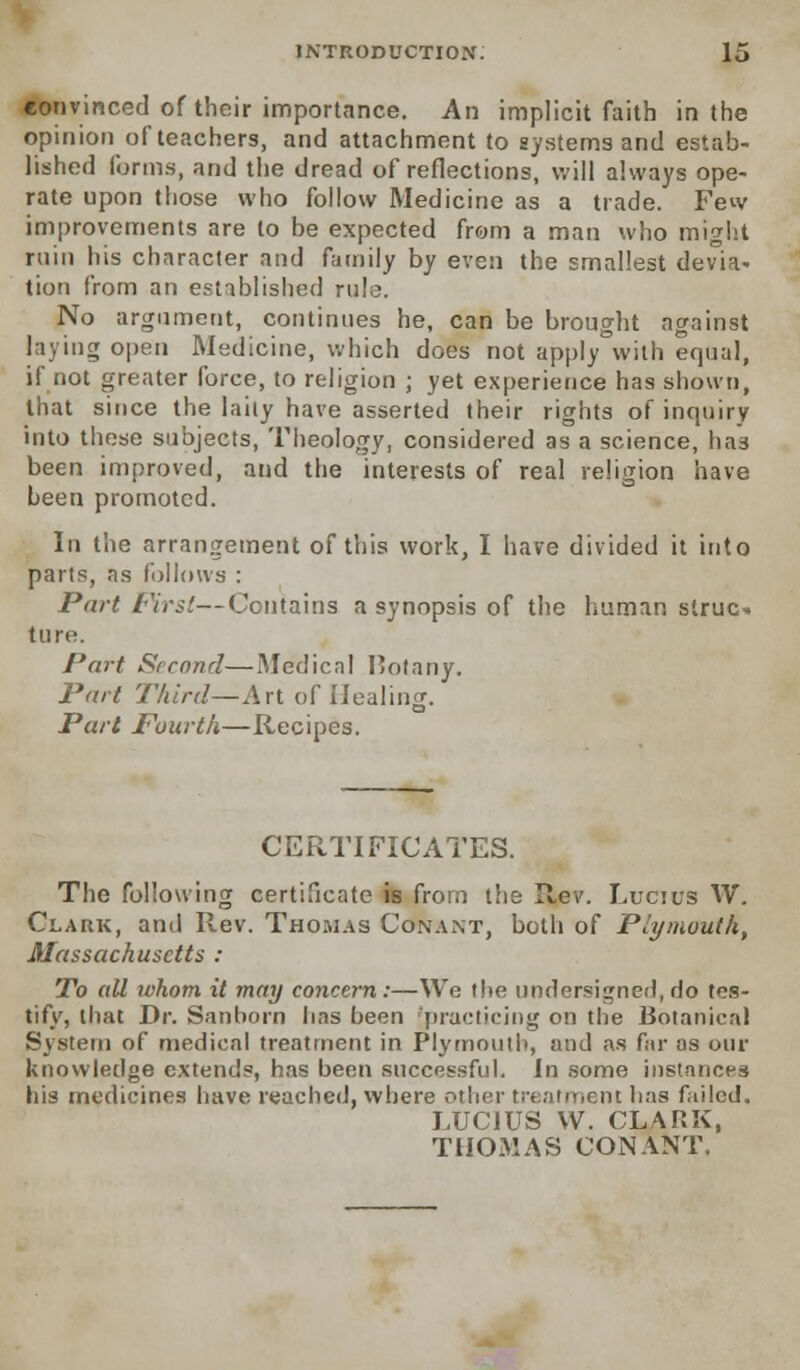 convinced of their importance. An implicit faith in the opinion of teachers, and attachment to systems and estab- lished forms, and the dread of reflections, will always ope- rate upon those who follow Medicine as a trade. Few improvements are to be expected from a man who might ruin his character and family by even the smallest devia- tion from an established rule. No argument, continues he, can be brought against laying open Medicine, which does not apply with equal, if not greater force, to religion ; yet experience has shown, that since the laity have asserted their rights of inquiry into these subjects, Theology, considered as a science, has been improved, and the interests of real religion have been promoted. In the arrangement of this work, I have divided it into parts, as follows : Part First—Contains a synopsis of the human struc-. tun-. Part Second—Medical I>otany. Part Third—Art of Healing. Part Fourth—Recipes. CERTIFICATES. The following certificate is from the Rev. Lucius W. Clark, and Rev. Thomas Conant, both of Plymouth, Massachusetts : To all ivhom it may concern:—We the undersigned, do tes- tify, that Dr. Sanborn lias been practicing on the Botanical System of medical treatment in Plymouth, and as far as our knowledge extends, has been successful. In some instances his medicines have reached, where other treatment lias failed. LUCIUS VV. CLARK, THOMAS CONANT.