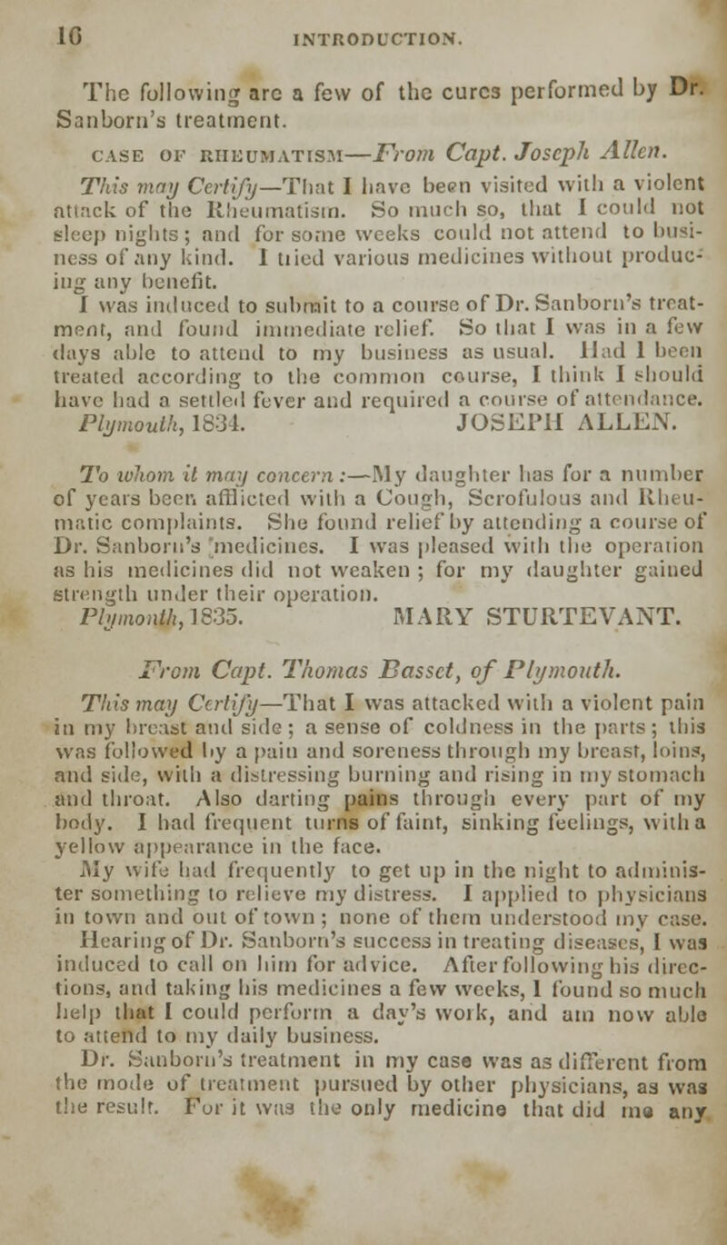The following are a few of the cures performed by Dr. Sanborn's treatment. case ov rheumatism—From Capt. Joseph Allen. This may Certify—Thru I liavc been visited with a violent attack of tlie Rheumatism. So much so, that I could not sleep nights ; and for some weeks could not attend to busi- ness of any kind. I tiied various medicines without produc- ing any benefit. I was induced to snhrait to a course of Dr. Sanborn's treat- ment, and found immediate relief. So that I was in a few days ;d)lc to attend to my business as usual. Had 1 been treated according to the common course, I think I should have had a settled fever and required a course of attendance. Plymouth, 1834. JOSEPH ALLEN. To whom it may concern:—My daughter has for a number of years been afflicted with a Cough, Scrofulous and Rheu- matic complaints. She found relief by attending a course of Dr. Sanborn's 'medicines. I was pleased with the operation as his medicines did not weaken ; for my daughter gained strength under their operation. Plymouth,1835. MARY STURTEVANT. From Capt. Thomas Basset, of Plymouth. This may Certify—That I was attacked with a violent pain in my breast and side ; a sense of coldness in the parts; this was followed by a pain and soreness through my breast, loins, and side, with a distressing burning and rising in my stomach and throat. Also darting pains through every part of my body. I had frequent turns of faint, sinking feelings, with a yellow appearance in the face. My wife had frequently to get up in the night to adminis- ter something to relieve my distress. I applied to physicians in town and out of town ; none of them understood my case. Hearing of Dr. Sanborn's success in treating diseases, I was induced to call on him for advice. After following his direc- tions, and taking his medicines a few weeks, I found so much help that I could perform a day's vvoik, and am now able to attend to my daily business. Dr. Sanborn's treatment in my case was as different from the mode of treatment pursued by other physicians, as wag the result. For it was the only medicine that did ma any