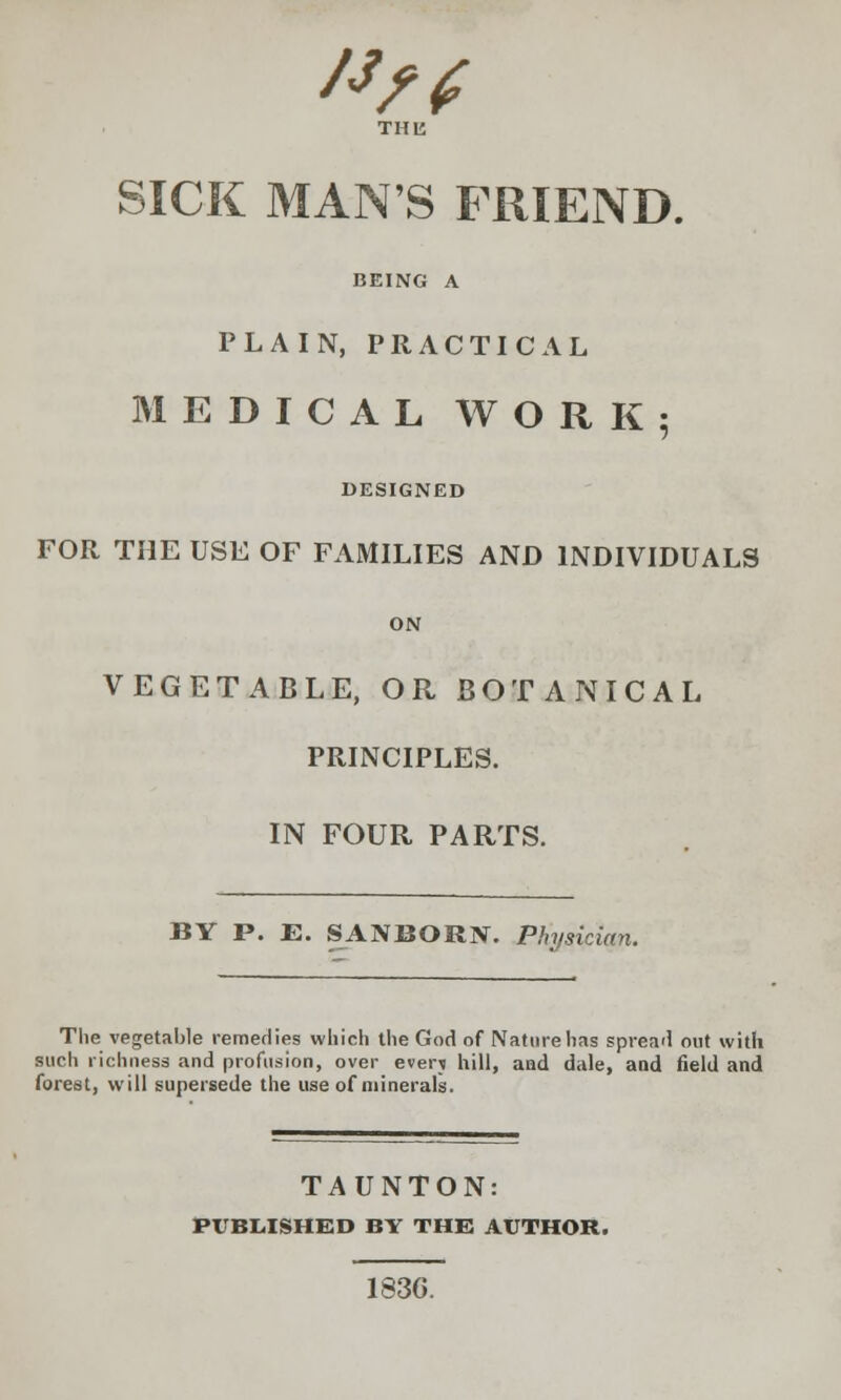 #/f SICK MANS FRIEND. BEING A PLAIN, PRACTICAL MEDICAL WORK; DESIGNED FOR THE USE OF FAMILIES AND INDIVIDUALS ON VEGETABLE, OR BOTANICAL PRINCIPLES. IN FOUR PARTS. BY P. E. SANBORN. Physician. The vegetable remedies which the God of Nature has spread out with such richness and profusion, over even hill, and dale, and field and forest, will supersede the use of minerals. TAUNTON: PUBLISHED BY THE AUTHOR. 183G.