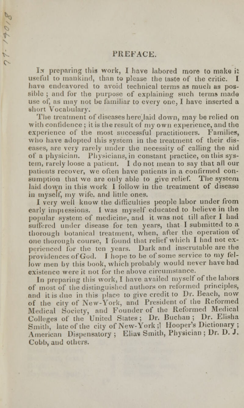 PREFACE. I* preparing this work, I have labored more to make it useful to mankind, than to please the taste of the critic. I have endeavored to avoid technical terms as much as pos- sible ; and for the purpose of explaining such terms made use of, as may not be familiar to every one, I have inserted a short Vocabulary. The treatment of diseases here.laid down, may be relied on with confidence ; it is the result of my own experience, and the experience of the most successful practitioners. Families, who have adopted this system in the treatment of their dis- eases, are very rarely under the necessity of calling the aid of a physician. Physicians, in constant practice, on this sys- tem, rarely loose a patient. I do not mean to say that all our patients recover, we often have patients in a confirmed con- sumption that we are only able to give relief. The system laid down in this work 1 follow in the treatment of disease in myself, my wife, and little ones. I very well know the difficulties people labor under from early impiessions. i was myself educated to believe in the popular system of medicine, and it was not till after I had Buffered under disease for ten years, that I submitted to a thorough botanical treatment, when, after the operation of one thorough course, I found that relief which I had not ex- perienced for the ten years. Dark and inscrutable are the providences of God. I hope to be of some service to my fel- low men by this book, which probably would never have had existence were it not for the above circumstance- En preparing this work, I have availed myself of the labors of most of the distinguished authors on reformed principles, and it is due in this place to give credit to Dr. Beach, now of the city of New-York, and President of the Reformed Medical Society, and Founder of the Reformed Medical Colleges of the United States; Dr. Buchau ; Dr. Elisha Smith, late of the city of New- York ;1 Hooper's Dictionary ; American Dispensatory ; Elia? Smith, Physician ; Dr. D. J. Cobb, and others.