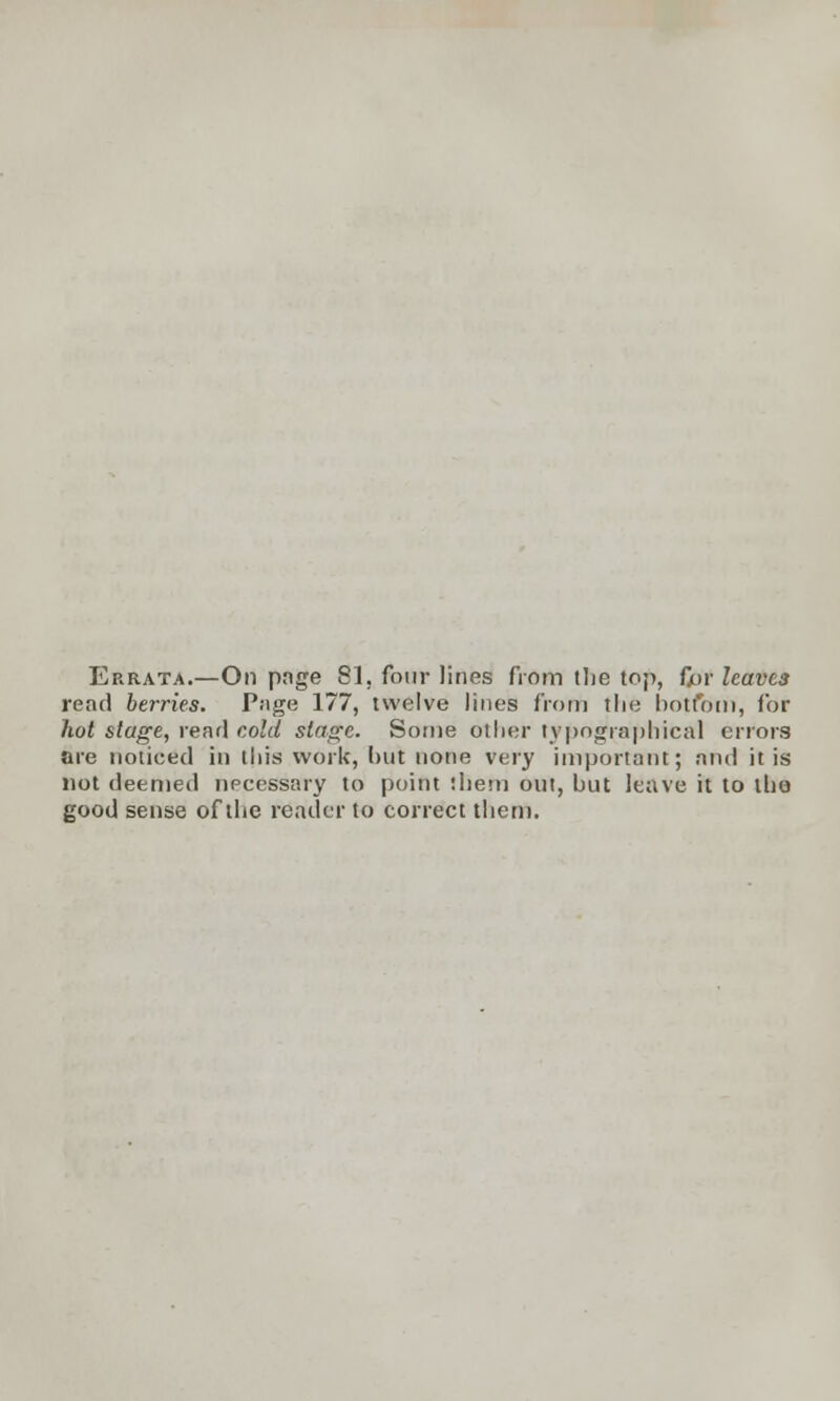Errata.—On page 81, four lines from tlie top, fior leaves read berries. Page 177, twelve lines from tlie bottom, for hot stage, rend cold stage. Some oilier typographical errors are noticed in this work, but none very important; and it is not deemed npcessary to point them out, but leave it to tho good sense of tlie reader to correct them.