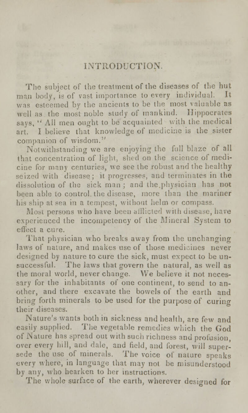 INTRODUCTION. The subject of the treatment of the diseases of the hut man body, is of vast importance to every individual. It was esteemed by the ancients to be the most valuable as well as the most noble study of mankind. Hippocrates says, All men ought to be acquainted with the medical art. I believe that knowledge of medicine is the sister companion of wisdom. Notwithstanding we are enjoying the full blaze of all that concentration of light, shed on the science of medi- cine for many centuries, we see the robust and the healthy seized with disease; it progresses, and terminates in the dissolution of the sick man ; and the.physician has not been able to control, the disease, more than the mariner his ship at sea in a tempest, without helm or compass. Most persons who have been afflicted with disease, have experienced the incompetency of the Mineral System to effect a cure. That physician who breaks away from the unchanging laws of nature, and makes use of those medicines never designed by nature to cure the sick, must expect to be un- successful. The laws that govern the natural, as well as the moral world, never change. We believe it not neces- sary for the inhabitants of one continent, to send to an- other, and there excavate the bowels of the earth and bring forth minerals to be used for the purpose of curincr their diseases. Nature's wants both in sickness and health, are few and easily supplied. The vegetable remedies which the God of Nature has spread out with such richness and profusion, over every hill, and dale, and field, and forest, will super- sede the use of minerals. The voice of nature speaks every where, in language that may not be misunderstood by any, who hearken to her instructions. The whole surface of the earth, wherever designed for