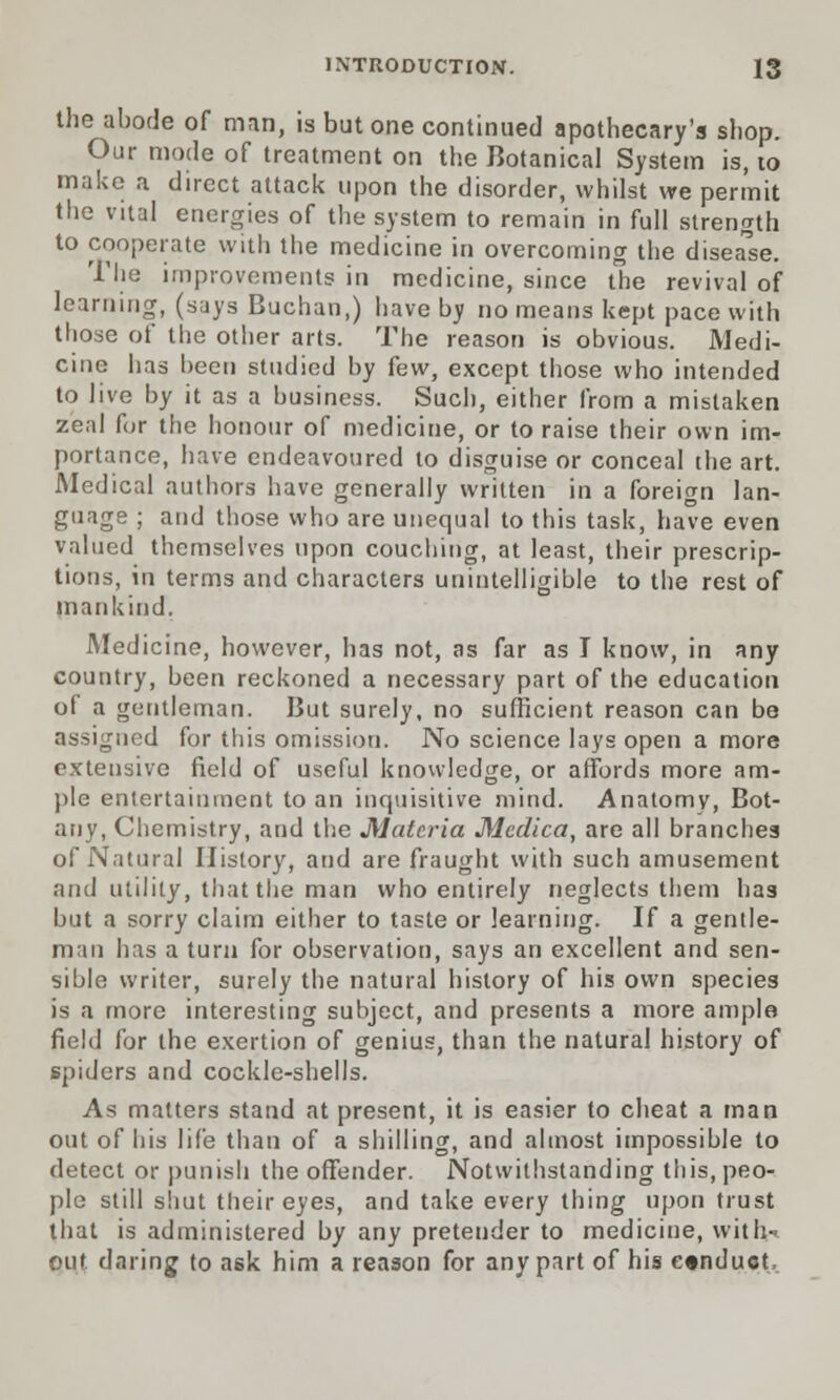 the abode of man, is but one continued apothecary's shop. Our mode of treatment on the Botanical System is, to make a direct attack upon the disorder, whilst we permit the vital energies of the system to remain in full strength to cooperate with the medicine in overcoming the disease. The improvements in medicine, since the revival of learning, (says Buchan,) have by no means kept pace with those of the other arts. The reason is obvious. Medi- cine has been studied by fcw, except those who intended to live by it as a business. Such, either from a mistaken zeal for the honour of medicine, or to raise their own im- portance, have endeavoured to disguise or conceal the art. Medical authors have generally written in a foreign lan- guage ; and those who are unequal to this task, have even valued themselves upon couching, at least, their prescrip- tions, in terms and characters unintelligible to the rest of mankind. Medicine, however, has not, as far as I know, in any country, been reckoned a necessary part of the education of a gentleman. But surely, no sufficient reason can be assigned for this omission. No science lays open a more extensive field of useful knowledge, or affords more am- ple entertainment to an inquisitive mind. Anatomv, Bot- any, Chemistry, and the Materia Medica, are all branches of Natural History, and are fraught with such amusement and utility, that the man who entirely neglects them has but a sorry claim either to taste or learning. If a gentle- man has a turn for observation, says an excellent and sen- sible writer, surely the natural history of his own species is a more interesting subject, and presents a more ample field for the exertion of genius, than the natural history of spiders and cockle-shells. As matters stand at present, it is easier to cheat a man out of his life than of a shilling, and almost impossible to detect or punish the offender. Notwithstanding this, peo- ple still shut their eyes, and take every thing upon trust that is administered by any pretender to medicine, with- out daring to ask him a reason for any part of his conduct,