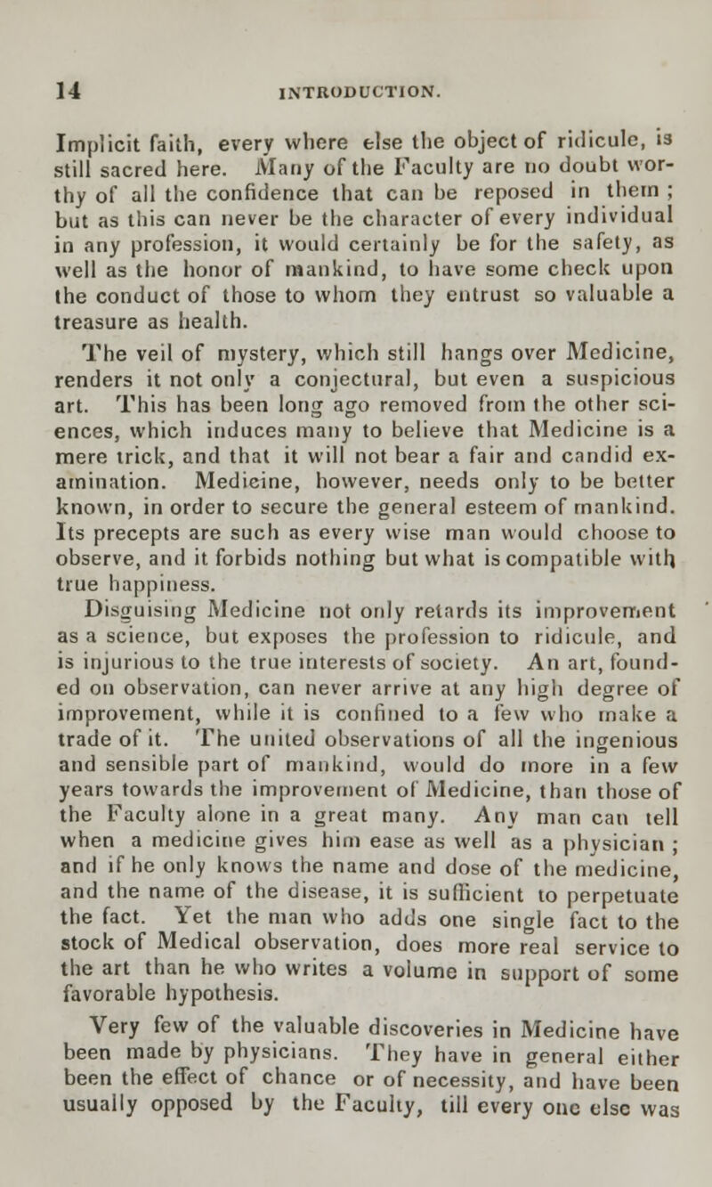 Implicit faith, every where else the object of ridicule, is still sacred here. Many of the Faculty are no doubt wor- thy of all the confidence that can be reposed in them ; but as this can never be the character of every individual in any profession, it would certainly be for the safety, as well as the honor of mankind, to have some check upon the conduct of those to whom they entrust so valuable a treasure as health. The veil of mystery, which still hangs over Medicine, renders it not only a conjectural, but even a suspicious art. This has been long ago removed from the other sci- ences, which induces many to believe that Medicine is a mere trick, and that it will not bear a fair and candid ex- amination. Medicine, however, needs only to be better known, in order to secure the general esteem of mankind. Its precepts are such as every wise man would choose to observe, and it forbids nothing but what is compatible with true happiness. Disguising Medicine not only retards its improvement as a science, but exposes the profession to ridicule, and is injurious to the true interests of society. An art, found- ed on observation, can never arrive at any high degree of improvement, while it is confined to a few who make a trade of it. The united observations of all the ingenious and sensible part of mankind, would do more in a few years towards the improvement of Medicine, than those of the Faculty alone in a great many. Any man can tell when a medicine gives him ease as well as a physician ; and if he only knows the name and dose of the medicine and the name of the disease, it is sufficient to perpetuate the fact. Yet the man who adds one single fact to the stock of Medical observation, does more real service to the art than he who writes a volume in support of some favorable hypothesis. Very few of the valuable discoveries in Medicine have been made by physicians. They have in general either been the effect of chance or of necessity, and have been usually opposed by the Faculty, till every one else was