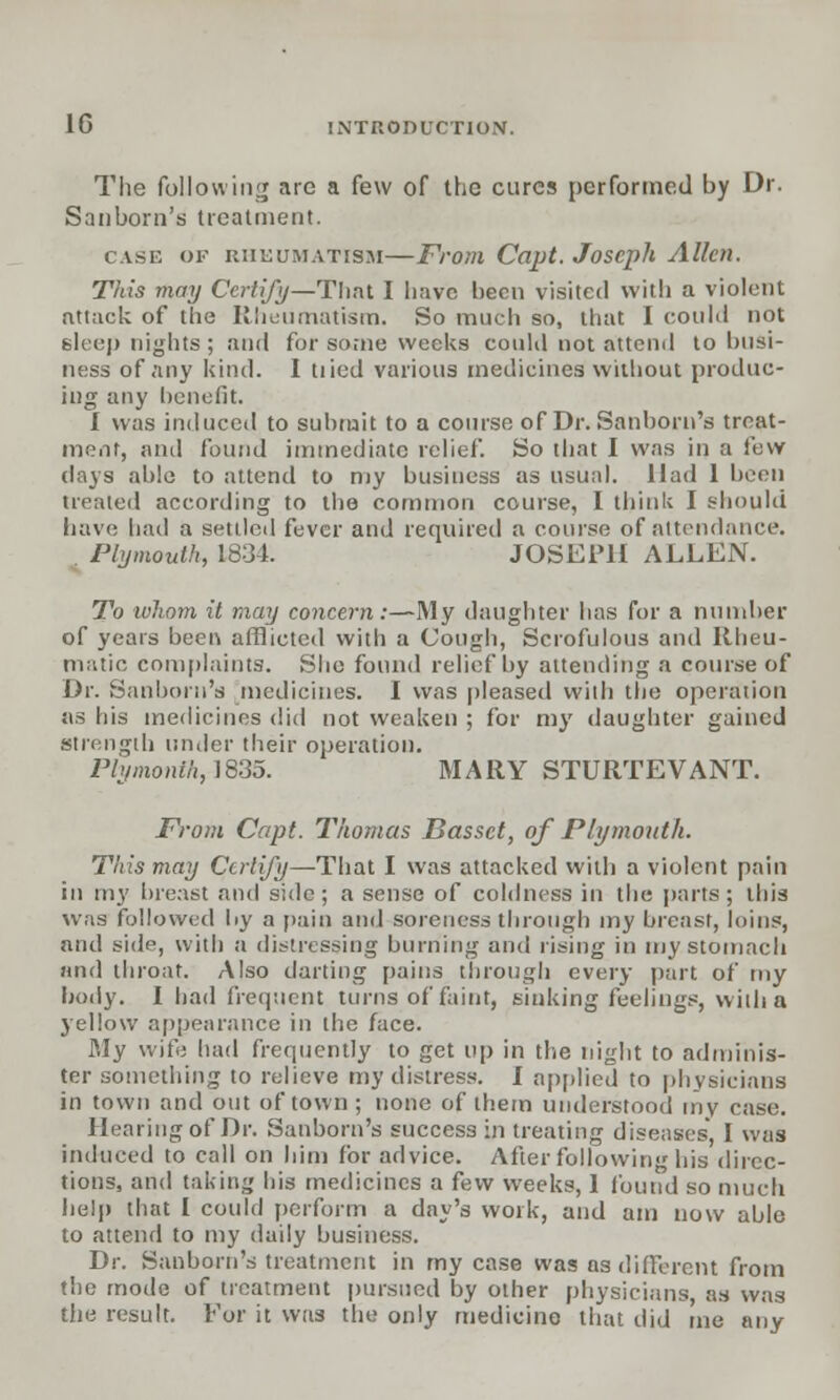 The following are a few of the cures performed by Dr. Sanborn's treatment. case of rheumatism—From Capt. Joseph Allen. This may Certify—That I have been visited with a violent attack of the Rheumatism. So much so, that I could not Bleep nights ; and for some weeks could not attend to busi- ness of any kind. I tiled various medicines without produc- ing any benefit. I was induced to submit to a course of Dr. Sanborn's treat- ment, and found immediate relief. So that I was in a few days able to attend to my business as usual. Had 1 been treated according to the common course, I think I should have had a settled fever and required a course of attendance. Plymouth, 1834. JOSEPH ALLEN. To whom it may concern:—My daughter has for a number of years been afflicted with a Cough, Scrofulous and Rheu- matic complaints. She found relief by attending a course of Dr. Sanborn's medicines. I was pleased with the operation as his medicines did not weaken ; for my daughter gained strength under their operation. Ply month, 1835. MARY STURTEVANT. From Capt. Thomas Basset, of Plymouth. This may Certify—That I was attacked with a violent pain in my breast and side; a sense of coldness in the parts; this was followed by a j>;iin and soreness through my breast, loins, and side, with a distressing burning and rising in my stomach and throat. Also darting pains through every part of my body. I bad frequent turns of faint, sinking feelings, with a yellow appearance in the face. My wife had frequently to get up in the night to adminis- ter something to relieve my distress. I applied to physicians in town and out of town; none of them understood my case. Hearing of Dr. Sanborn's success in treating diseases', I was induced to call on him for advice. After following his direc- tions, and taking his medicines a few weeks, 1 found so much help that I could perform a day's work, and am now able to attend to my daily business. Dr. Sanborn's treatment in my case was as different from the mode of treatment pursued by other physicians, as was the result. For it was the only medicine that did me any