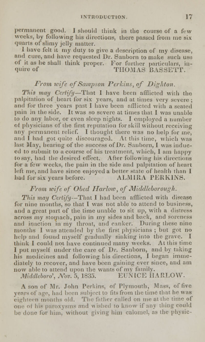 permanent good. I should think in the course of a few weeks, by following his directions, there passed from me six quarts of slimy jelly matter. 1 have felt it my duty to give a description of my disease, arid cure, and have requested Dr. Sanborn to make such use of it as lie shall think proper. For further particulars, in- quire of THOMAS BASSETT. From wife of Sampson Perkins, of Dighton. Tliis may Certify—That 1 have been afflicted with the palpitation of heart for six years, and at times very severe; and for three years past I have been afflicted with a seated pain in the side. It was so severe at times that 1 was unable to do any labor, or even sleep nights. I employed a number of physicians of the first reputation for skill without receiving any permanent relief. I thought there was no help for me, and I had got quite discouraged. At this time, which was last May, hearing of the success of Dr. Sanborn, I was induc- ed to submit to a course of his treatment, which, I am happy to say, had the desired effect. After following his directions for a few weeks, the pain in the side and palpitation of heart left me, and have since enjoyed a better state of health than 1 had for six years before. ALMIRA PERKINS. From wife of Obed Harlow, of Middleborough. This may Certify—That I had been afflicted with disease for nine months, so that I was not able to attend to business, and a great part of the time unable to sit up, with a distress across my stomach, pain in my sides and back, and soreness and inaction in my throat, and canker. During these nine months I was attended by the first physicians ; but got no help and found myself gradually sinking into the grave. I think I could not have continued many weeks. At this time I put myself under the care of Dr. Sanborn, and by taking his medicines and following his directions, I began imme- diately to recover, and have been gaining ever since, and am now able to attend upon the wants of my family. Middleboro\ JVbv. 5, 1835. EUNICE HARLOW. A son of Mr. John Perkins, of Plymouth, Mass, of five years of age, had been subject to fits from the time that he was eighteen months old. The father called on me at the time of one of his paroxysms and wished to know if any thing could be done for him, without giving him calomel, as the physic-