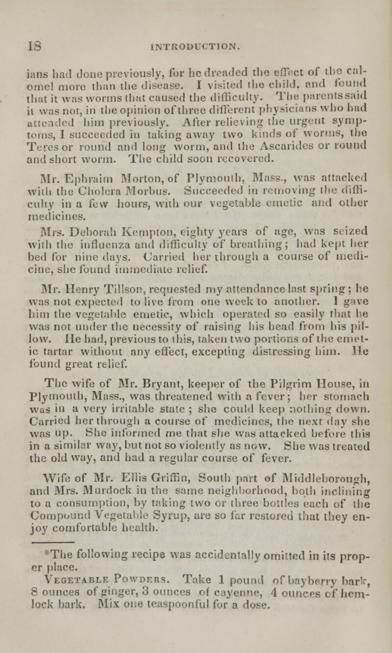 inns had done previously, for be dreaded the eflVct of the cal- omel more than the disease. I visited tlio child, and found that it was worms that caused the difficulty. The parentssaid it was not, in the opinion of three different physicians who had attended him previously. After relieving the urgent symp- toms, I succeeded in taking away two kinds of worms, the Teres or round and long worm, and the Ascarides or round and short worm. The child soon recovered. Mr. Ephraim Morton, of Plymouth, Mass., was attacked with the Cholera Morbus. Succeeded in removing the diffi- culty in a few hours, with our vegetable emetic and other medicines. Mrs. Deborah Kenipton, eighty years of age, was seized with the influenza and difficulty of breathing; had kept her bed for nine days. Carried her through a course of medi- cine, she found immediate relief. Mr. Henry Tillson, requested my attendance last spring; be was not expected to live from one week to another. I gave him the vegetable emetic, which operated so easily that he was not under the necessity of raising his head from his pil- low. He had, previous to this, taken two portions of the emet- ic tartar without any effect, excepting distressing him. \le found great relief. The wife of Mr. Bryant, keeper of the Pilgrim House, in Plymouth, Mass., was threatened with a fever; her stomach was in a very irritable state ; she could keep nothing down. Carried her through a course of medicines, the next day she was up. She informed me that she was attacked before this in a similar way, but not so violently as now. She was treated the old way, and had a regular course of fever. Wife of Mr. Ellis Griffin, South part of Middleborough, and Mrs. Murdock in the same neighborhood, both inclining to a consumption, by taking two or three bottles each of the Compound Vegetable Syrup, are so far restored that they en- joy comfortable health. *The following recipe was accidentally omitted in its prop- er place. Vegetable Powders. Take 1 pound of baybwry har'r, 8 ounces of ginger, 3 ounces of cayenne, 4 ounces c'f hem- lock bark. Mix one teaspoonful for a dose.