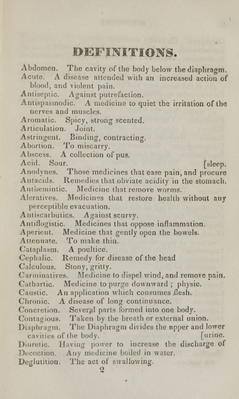 .DEFINITIONS. Abdomen. The cavity of the body below the diaphragm. Acute. A disease attended with an increased action of blood, and violent pain. Antiseptic. Against putrefaction. Antispasmodic. A medicine to quiet the irritation of the nerves and muscles. Aromatic. Spicy, strong scented. Articulation. Joint. Astringent. Binding, contracting. Abortion. To miscarry. Abscess. A collection of pus. Acid. Sour. [sleep. Anodynes. Those medicines that ease pain, and procure Antacids. Remedies that obviate acidity in the stomach. Antiieinintic. Medicine that remove worms. Aleratives. Medicines that restore health without any perceptible evacuation. Antiscarbutics. Against scurvy. Antiflogistic. Medicines that oppose inflammation. Aperient. Medicine that gently open the bowels. Attenuate. To make thin. Cataplasm. A poultice. Cephalic. Remedy for disease of the head Calculous. Stony, gritty. Carminatives. Medicine to dispel wind, and remove pain. Cathartic. Medicine to purge downward ; physic. Caustic. An application which consumes flesh. Chronic. A disease of long continuance. Concretion. Several parts formed into one body. Contagious. Taken by the breath or external union. Diaphragm. The Diaphragm divides the tipper and lower cavities of the body. [urine. Diuretic. Having power to increase the discharge of Decoction. Any medicine boiled in water. Deglutition. The act of swallowing. 2