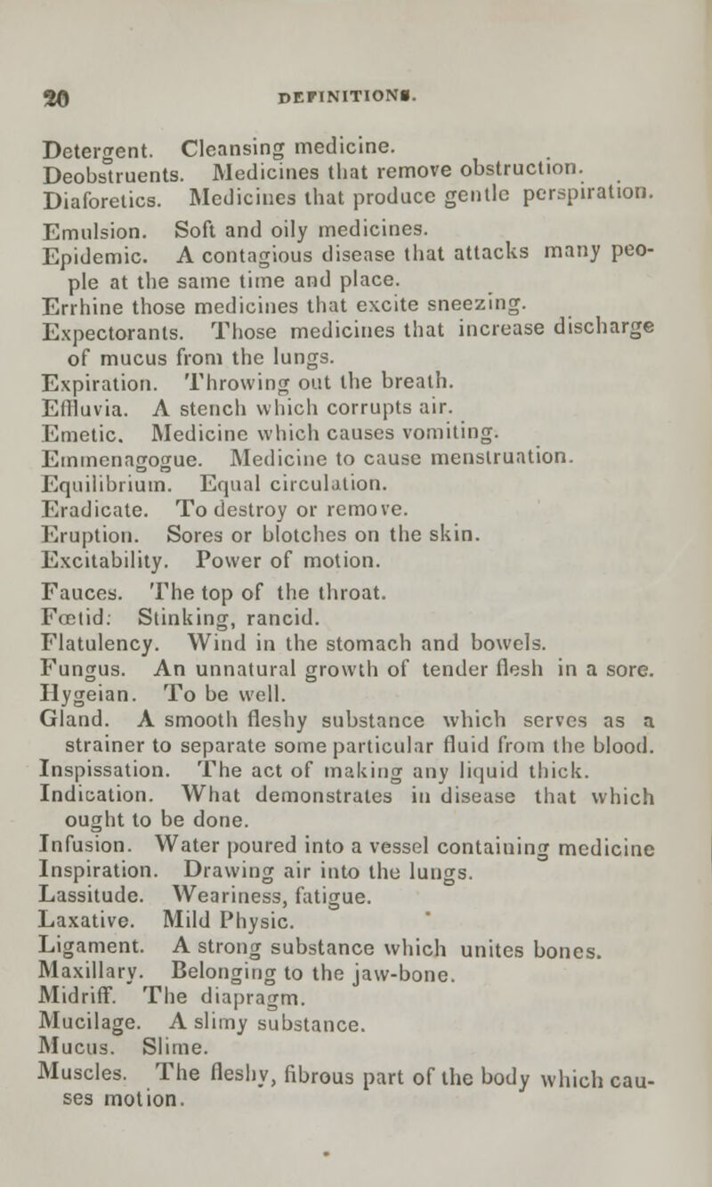 Detergent. Cleansing medicine. Deobstruents. Medicines that remove obstruction. Diaforetics. Medicines that produce gentle perspiration. Emulsion. Soft and oily medicines. Epidemic. A contagious disease that attacks many peo- ple at the same time and place. Errhine those medicines that excite sneezing. Expectorants. Those medicines that increase discharge of mucus from the lungs. Expiration. Throwing out the breath. Effluvia. A stench which corrupts air. Emetic. Medicine which causes vomiting. Emmenagogue. Medicine to cause menstruation. Equilibrium. Equal circulation. Eradicate. To destroy or remove. Eruption. Sores or blotches on the skin. Excitability. Power of motion. Fauces. The top of the throat. Foetid. Stinking, rancid. Flatulency. Wind in the stomach and bowels. Fungus. An unnatural growth of tender flesh in a sore. Hygeian. To be well. Gland. A smooth fleshy substance which serves as a strainer to separate some particular fluid from the blood. Inspissation. The act of making any liquid thick. Indication. What demonstrates in disease that which ought to be done. Infusion. Water poured into a vessel containing medicine Inspiration. Drawing air into the lungs. Lassitude. Weariness, fatigue. Laxative. Mild Physic. Ligament. A strong substance which unites bones. Maxillary. Belonging to the jaw-bone. Midriff. The diapragm. Mucilage. A slimy substance. Mucus. Slime. Muscles. The fleshy, fibrous part of the body which cau- ses motion.