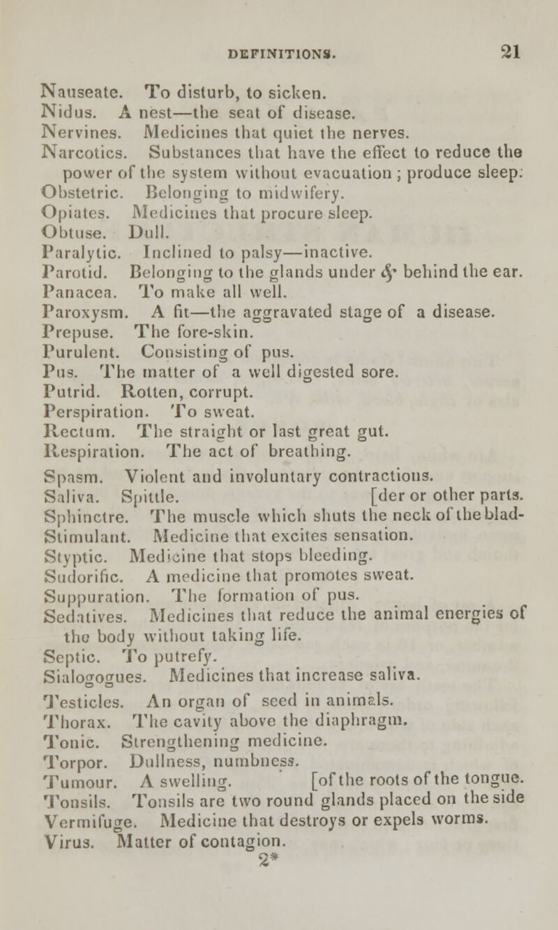 Nauseate. To disturb, to sicken. Nidus. A nest—the seat of disease. Nervines. Medicines that quiet the nerves. Narcotics. Substances that have the effect to reduce the power of the system without evacuation ; produce sleep. Obstetric. Belonging to midwifery. Opiates. Medicines that procure sleep. Obtuse. Dull. Paralytic. Inclined to palsy—inactive. Parotid. Belonging to the glands under t§* behind the ear. Panacea. To make all well. Paroxysm. A fit—the aggravated stage of a disease. Prcpuse. The fore-skin. Purulent. Consisting of pus. Pus, The matter of a well digested sore. Putrid. Rotten, corrupt. Perspiration. To sweat. Rectum. The straight or last great gut. Respiration. The act of breathing. Spasm. Violent and involuntary contractions. Saliva. Spittle. [der or other parts. Sphinctre. The muscle which shuts the neck of theblad- Stimulant. Medicine that excites sensation. Styptic. Medicine that stops bleeding. Sudorific. A medicine that promotes sweat. Suppuration. The formation of pus. Sedatives. Medicines that reduce the animal energies of the body without taking life. Septic. To putrefy. Sialogogues. Medicines that increase saliva. Testicles. An organ of seed in animals. Thorax. The cavity above the diaphragm. Tonic. Strengthening medicine. Torpor. Dullness, numbness. Tumour. A swelling. [of the roots of the tongue. Tonsils. Tonsils are two round glands placed on the side Vermifuge. Medicine that destroys or expels worms. Virus. Matter of contagion. 2*