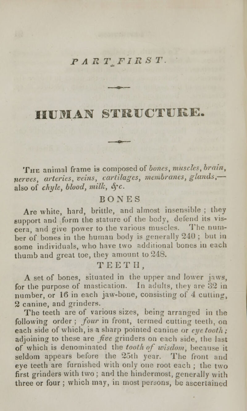 rART FIRST HUMAN STRUCTURE. The animal frame is composed of hours, muscles, brain, nerves, arteries, veins, cartilages, membranes, glands,— also of chyle, blood, milk, Sfc. BONES Are white, hard, brittle, and almost insensible ; they support and form the stature of the body, defend its vis- cera, and give power to the various muscles. The num- ber of bones in the human body is generally 240 ; but in some individuals, who have two additional bones in each thumb and great toe, they amount to 248. TEETH, A set of bones, situated in the upper and lower jaws, for the purpose of mastication. In adults, they are 32 in number, or 16 in each jaw-bone, consisting of 4 cutting, 2 canine, and grinders. The teeth are of various sizes, being arranged in the following order ; four in front, termed cutting teeth, on each side of which, is a sharp pointed canine or eye tooth; adjoining to these are Jive grinders on each side, the Inst of which is denominated the tooth of wisdom, because it seldom appears before the 25th year. The front and eye teeth are furnished with only one root each ; the two first grinders with two; and the hindermost, generally with three or four ; which may, in most persona, be ascertained