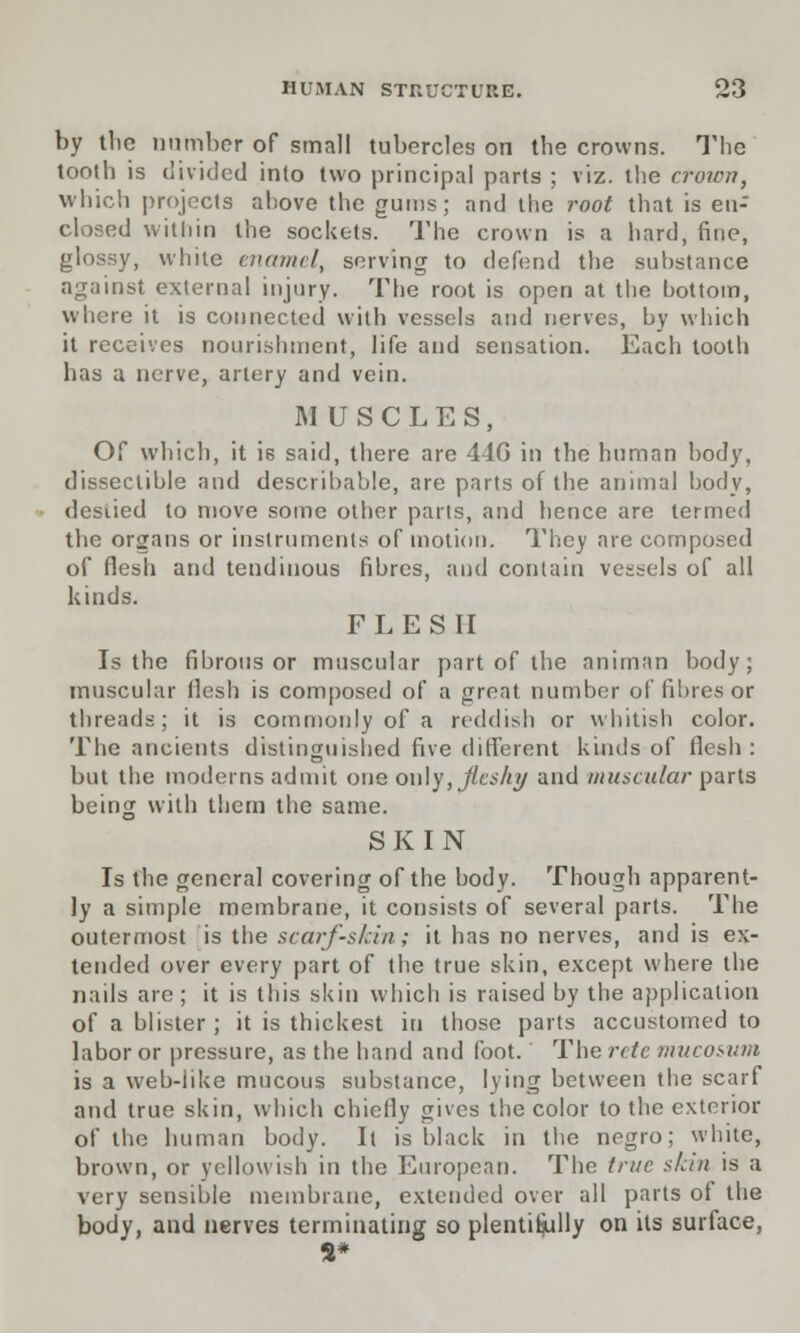 by tlic number of small tubercles on the crowns. The tooth is divided into two principal parts ; viz. the crown, which projects above the gums; and the root that is en- closed within the sockets. The crown is a hard, fine, glossy, white enamel, serving to defend the substance against external injury. The root is open at the bottom, where it is connected with vessels and nerves, by which it receives nourishment, life and sensation. Each tooth has a nerve, artery and vein. MUSCLES, Of which, it is said, there are 44G in the human body, disseclible and describable, are parts of the animal body, desiied to move some other parts, and hence are termed the organs or instruments of motion. They are composed of flesh and tendinous fibres, and contain vessels of all kinds. FLESH Is the fibrous or muscular part of the animan body; muscular flesh is composed of a great number of fibres or threads; it is commonly of a reddish or whitish color. The ancients distinguished five different kinds of flesh: but the moderns admit one only, lieshy and muscular parts being with them the same. SKIN Is the general covering of the body. Though apparent- ly a simple membrane, it consists of several parts. The outermost is the scarf-skin; it has no nerves, and is ex- tended over every part of the true skin, except where the nails are; it is this skin which is raised by the application of a blister; it is thickest in those parts accustomed to labor or pressure, as the band and foot. The retc mucosum is a web-like mucous substance, lying between the scarf and true skin, which chiefly gives the color to the exterior of the human body. Il is black in the negro; white, brown, or yellowish in the European. The true skin is a very sensible membrane, extended over all parts of the body, and nerves terminating so plentifully on its surface, S*